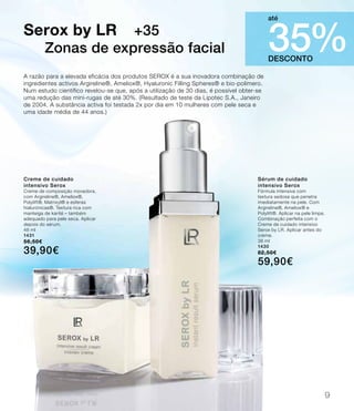 A razão para a elevada eficácia dos produtos SEROX é a sua inovadora combinação de
ingredientes activos Argireline®, Ameliox®, Hyaluronic Filling Spheres® e bio-polímero.
Num estudo científico revelou-se que, após a utilização de 30 dias, é possível obter-se
uma redução das mini-rugas de até 30%. (Resultado de teste da Lipotec S.A., Janeiro
de 2004. A substância activa foi testada 2x por dia em 10 mulheres com pele seca e
uma idade média de 44 anos.)
Serox by LR +35
Zonas de expressão facial
DESCONTO
35%
até
Creme de cuidado
intensivo Serox
Creme de composição inovadora,
com Argireline®, Ameliox®,
Polylift®, Matrixyl® e esferas
hialurónicas®. Textura rica com
manteiga de karité – também
adequado para pele seca. Aplicar
depois do sérum.
48 ml
1431
56,50€
39,90€
Sérum de cuidado
intensivo Serox
Fórmula intensiva com
textura sedosa que penetra
imediatamente na pele. Com
Argireline®, Ameliox® e
Polylift®. Aplicar na pele limpa.
Combinação perfeita com o
Creme de cuidado intensivo
Serox by LR. Aplicar antes do
creme.
38 ml
1430
82,50€
59,90€
9
 