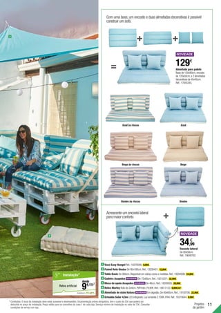 11
Projetos
de jardim
1 Vaso Easy Hangel Ref.:18370590. 9,99€ .
2 Painel Reto Onuba De 90x180cm.Ref.:13226451. 12,99€ .
3 Toldo Basic De 360cm.Disponível em várias cores e medidas.Ref.:19204500. 24,99€ .
4 Cadeira Acapulco De 72x80cm.Ref.:19215371. 52,99€ .
5 Mesa de apoio Acapulco De 46cm.Ref.:19209505. 29,99€ .
6 Relva Marley Rolo de 2x4cm.PVP/rolo:79,90€.Ref.:18617123. 9,99€/m2
.
7 Almofada de chão Natura Em algodão.De 60x60cm.Ref.:19193706. 22,99€ .
8 Grinalda Solar 4,5m LED integrado.Luz amarela 2.700K.IP44.Ref.:18375644. 8,99€ .
3
7
Com uma base,um encosto e duas almofadas decorativas é possivel
construir um sofá.
Almofada para palete	
Base de 120x80cm,encosto
de 120x50cm,e 2 almofadas
decorativas de 45x45cm.
Ref.:17845345.
129€
Azul às riscas
Bege às riscas
Denim às riscas
Azul
Bege
Denim
Acrescente um encosto lateral
para maior conforto
Encosto lateral	
De 80x50cm.
Ref.:19648762.
34,99
€
em parceria com
Relva artificial
Instalação*
€/m2
9
desde
* Condições: O local da instalação deve estar acessível e desimpedido. Orçamentação prévia obrigatória, tem o custo de 25€ que poderá ser
deduzido no preço de instalação. Preço válido para os concelhos da zona 1 de cada loja. Serviço mínimo de Instalação no valor de 75€. Consultar
condições de serviço em loja.
 