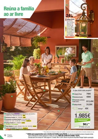 12 Projetos
de jardim
Reúna a família
ao ar livre
1 Conjunto Paula Mesa extensível de 180/240x90cm
e 6 cadeiras.Ref.:19202183/19227145. 799€ .
2 Barbecue Asador Ref.:19463066. 499€ .
3 Pavimento cerâmico Rustic De 33,15x33,15cm.
Embalagem de 1,32m2
:19,79€.Ref.:17376590. 14,99€/m2
.
4 Aplique Noelia Ref.:17698044. 24,99€ .
Complete o seu projeto:
5 Vaso Violeta Em resina.Diâmetro:40cm.Ref.:16853263. 29,99€ .
6 Estore de bambú Ref.:18581234. 34,99€/un .
5
3
Aplique Noelia	
Em alumínio.
De 17x40x20cm.
Lâmpada E27,
máx.60W,não
incluída.IP23.
Compatível
com lâmpadas
com classe
energéticaA++/
A+/A/B/C/D/E.
Ref.:17698044.
1
4
= PREÇO PROJETO
1.985€
94
€/mês
94,
Financiamento**
24 meses com juros
O que inclui este projeto?
+
Entrega* 49€
2 Barbecue Asador
3 Pavimento cerâmico
Rustic (40m2
)
4 Aplique Noelia
1 Conjunto Paula 799€
499€
613,49€
24,99€
**	VálidoparapagamentoscomoCartãodeCréditoLeroyMerlin.AovalordamensalidadeacresceoImpostodoSelo
sobreaUtilizaçãodoCrédito(aplicávelaocréditocomjuros).TAEGdocartãodecrédito:16,6%.
Exemploparaumacomprade1500€pagaem12meses.TAN:16,30%.Informe-sejuntodoOneyBankPortugal.Sujeitoaaprovação.
24,99
€
*	 Preço válido para entregas de artigos até 3 paletes, no passeio à porta da casa do cliente. Consultar condições em loja.
 