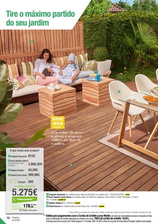 14 Projetos
de jardim
Tire o máximo partido
do seu jardim
DE CO
IDEIA
Crie mesas de apoio
práticas e originais
utilizando deck de
madeira.
4
1
2
1 Conjunto Chamonix Em madeira de teca.Mesa de 220x90cm e 6 cadeiras.Ref.:17785166/19275501. 915€ .
2 Deck Madeira Santa María Em madeira exótica.De 200x10cm.Espessura:20mm.PVP/un:12,99€.PVP/projeto:77,33€/m2
.
Ref.:16108883. 64,99€/m2
.
3 Aplique Hudson Ref.:19243910. 44,99€ .
4 Painel Curves Em madeira exótica.De 90x180cm.Ref.:16108925. 99,99€ .
= PREÇO PROJETO
5.275€
60
€/mês
178,
Financiamento**
36 meses com juros
O que inclui este projeto?
+
Entrega* 49€
2 Deck Madeira (50m2
)
Inclui travessas, clips e
parafusos
3 Aplique Hudson
4 Painel Curves (4un)
1 Conjunto Chamonix 915€
3.866,50€
44,99€
399,96€
* Preço válido para entregas de artigos até 3 paletes, no passeio à porta da casa do cliente. Consultar condições em loja.
** VálidoparapagamentoscomoCartãodeCréditoLeroyMerlin.AovalordamensalidadeacresceoImpostodoSelo
sobreaUtilizaçãodoCrédito(aplicávelaocréditocomjuros).TAEGdocartãodecrédito:16,6%.
Exemploparaumacomprade1500€pagaem12meses.TAN:16,30%.Informe-sejuntodoOneyBankPortugal.Sujeitoaaprovação.
 