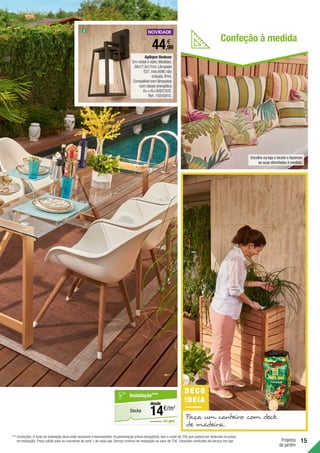 15
Projetos
de jardim
Aplique Hudson
Em metal e vidro.Medidas:
36x17.5x17cm.Lâmpada
E27,máx.60W,não
incluída.IP44.
Compatível com lâmpadas
com classe energética
A++/A+/A/B/C/D/E.
Ref.:19243910.
44,99
€
DECO
IDEIA
Faça um canteiro com deck
de madeira.
3
em parceria com
Decks
Instalação***
€/m2
14
desde
Escolha na loja o tecido e fazemos
as suas almofadas à medida.
Confeção à medida
***	Condições: O local da instalação deve estar acessível e desimpedido. Orçamentação prévia obrigatória, tem o custo de 25€ que poderá ser deduzido no preço
de instalação. Preço válido para os concelhos da zona 1 de cada loja. Serviço mínimo de instalação no valor de 75€. Consultar condições de serviço em loja.
 
