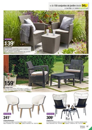 Mobiliário
de jardim
17
Conjunto Tarifa
Em resina,na cor castanha.Mesa auxiliar e 2 cadeirões.
Mesa.40x77x55cm.Cadeirão.79x71x69cm.Ref.:16838864.
159€
Conjunto Montmartre
Em madeira de eucalipto,na cor branca.Mesa auxiliar e 2 cadeiras.
Mesa.47x60x60cm.Ref.:19198543. 81€ . Cadeira.81x56x59cm. Ref.:19264700. 79,99€ .
241€
Conjunto Iowa
Em resina,na cor castanha.Mesa auxiliar e 2 cadeirões.
Também disponível na cor antracite.
Mesa.43x39x39cm.Cadeirão.89x62x60cm.Ref.:19125036.
139€
2 em 1:
Mesa e espaço
para armazenar.
+ de 150 conjuntos de jardim desde 54,99
€
na sua loja e em www.leroymerlin.pt
Conjunto Vera
Em alumínio revestido de rattan,na cor castanha.Mesa auxiliar e 2 cadeirões.Almofada incluída.
Mesa.38x63x49cm. Ref.:19187840. 49€ . Cadeirão.112x86x81cm. Ref.:19187742. 130€ .
309€
Inclui
bandeja.
 