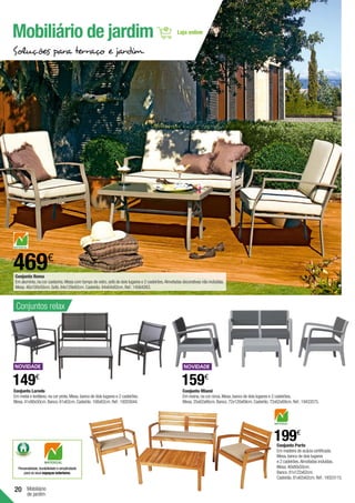 20 Mobiliário
de jardim
Conjunto Laredo
Em metal e textileno,na cor preta.Mesa,banco de dois lugares e 2 cadeirões.
Mesa.41x90x50cm.Banco.61x62cm.Cadeirão.108x62cm.Ref.:19203044.
159€
Conjunto Miami
Em resina,na cor cinza.Mesa,banco de dois lugares e 2 cadeirões.
Mesa.35x62x66cm.Banco.72x120x69cm.Cadeirão.72x62x69cm.Ref.:19433575.
Conjunto Porto
Em madeira de acácia certificada.
Mesa,banco de dois lugares
e 2 cadeirões.Almofadas incluídas.
Mesa.40x80x50cm.
Banco.81x122x62cm.
Cadeirão.81x62x62cm.Ref.:19323115.
199€
149€
Mobiliário de jardim
Soluções para terraço e jardim
Conjunto Roma
Em alumínio,na cor castanha.Mesa com tampo de vidro,sofá de dois lugares e 2 cadeirões.Almofadas decorativas não incluídas.
Mesa.46x100x50cm.Sofá.84x129x82cm.Cadeirão.84x64x82cm.Ref.:14564263.
469€
Personalidade,durabilidade e simplicidade
para os seus espaços exteriores.
Conjuntos relax
 