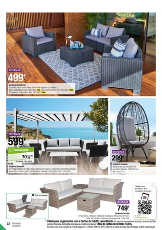 22 Mobiliário
de jardim
Conjunto Seattle
Em alumínio.2 mesas e 2 sofás de dois lugares.Mesa.45x74x74cm.
Sofá.66x146x80cm.Almofadas incluídas.Ref.:19341546.
749€
Saiba como
escolher o seu
mobiliário de jardim
Ou veja em
www.leroymerlin.pt
Com arrumação.
299€
599€
Conjunto Tenerife
Em metal revestido de rattan.Mesa,sofá de três lugares e 2 cadeirões.Almofadas incluídas.
Mesa.35x112x60cm.Sofá.70x188x30cm.Cadeirão.70x77x30cm.Ref.:19319342.
Cadeirão Zambia
Estrutura em aço e acabamento
em rattan.Medidas:148x83x77cm.
Ref.:19171712.
499€
Conjunto Califórnia
Em resina,na cor preta.Mesa,sofá de dois lugares e 2 cadeirões.
Mesa.35x68x68cm.Ref.:19277006. 75€ .Sofá.72x141x68cm.Ref.:19277083. 199€ .
2 Cadeirões.72x83x68cm.Ref.:19277062. 225€ .
49
€/mês
70,
Financiamento*
9 meses com juros
*	VálidoparapagamentoscomoCartãodeCréditoLeroyMerlin.AovalordamensalidadeacresceoImpostodoSelo
sobreaUtilizaçãodoCrédito(aplicávelaocréditocomjuros).TAEGdocartãodecrédito:16,6%.
Exemploparaumacomprade1500€pagaem12meses.TAN:16,30%.Informe-sejuntodoOneyBankPortugal.Sujeitoaaprovação.
 