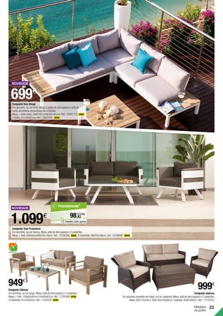 23
Mobiliário
de jardim
Conjunto Albany
Em alumínio,na cor taupe.Mesa,sofá de dois lugares e 2 cadeirões.
Mesa + Sofá.100x60x40cm/144x40x62cm.Ref.:17205496 475€ .
2 Cadeirões.81x70x63cm.Ref.:17235232 474€ .
Conjunto Ankara
Em alumínio revestido de rattan,na cor castanha.Mesa,sofá de dois lugares e 2 cadeirões.
Mesa.60x110x44cm.Sofá.80x164x85cm.Cadeirão.80x67x85cm.Ref.:17152310.
1.099€
999€
949€
699€
Conjunto San Diego
Em alumínio,na cor cinza.Mesa,2 sofás de dois lugares e sofá de
canto.Almofadas decorativas não incluídas.
Mesa + Sofá canto.34x81x81cm/81x81x81cm.Ref.:19201112. 249€ .
2 Sofás.81x165x81cm.Ref.:19201091. 450€ .
Conjunto San Francisco
Em alumínio,na cor branca.Mesa,sofá de dois lugares e 2 cadeirões.
Mesa + Sofá.100x42cm/69x70x148cm. Ref.:19188386. 595€ .2 Cadeirões.69x70x148cm. Ref.:19188400. 504€ .
63
€/mês
98,
Financiamento*
12 meses com juros
 