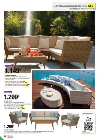 24 Mobiliário
de jardim
Conjunto Lanzarote
Em rattan,na cor bege.Mesa,sofá canto,sofá
esquerdo de dois lugares e sofá direito de dois lugares.
Almofadas incluídas.
Mesa.30x80x80cm.Ref.:19193496. 130€ .
Sofá canto.70x90x90cm.Ref.:19193531. 299€ .
Sofá esquerdo.70x73x130cm.Ref.:19193671. 360€ .
Sofá direito.70x73x130cm.Ref.:19193685. 360€ .
1.149€
Conjunto Corfú
Em rattan,na cor branca.Mesa,sofá individual
e 2 sofás de três lugares.Almofadas decorativas não incluídas.
Mesa.40x79x130cm.Ref.:19381292. 201€ .
Sofá.110x92x67cm Ref.:19381285. 399€ .
2 Sofás.163x91x65cm.Ref.:19381271. 699€ .
1.299€
Conjunto Nangalao
Em alumínio revestido de rattan.Mesa,sofá de dois lugares e 2 cadeirões.Almofadas decorativas não incluídas.
Mesa.110x60x42cm.Sofá.210x70x70cm.Cadeirão.94x70x70cm.Ref.:17947881.
1.299€
+ de 150 conjuntos de jardim desde 54,99
€
na sua loja e em www.leroymerlin.pt
Saiba como manter os
móveis exteriores
Ou veja em
www.leroymerlin.pt
 