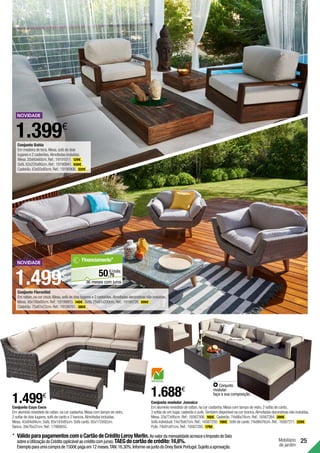 Mobiliário
de jardim
25
Conjunto Cayo Coco
Em alumínio revestido de rattan,na cor castanha.Mesa com tampo de vidro,
2 sofás de dois lugares,sofá de canto e 2 bancos.Almofadas incluídas.
Mesa.45x84x84cm.Sofá.85x143x85cm.Sofá canto.85x172x92cm.
Banco.39x76x37cm.Ref.:17980655.
1.499€
Conjunto modular Jamaica
Em alumínio revestido de rattan,na cor castanha.Mesa com tampo de vidro,2 sofás de canto,
3 sofás de um lugar,cadeirão e pufe.Também disponível na cor branca.Almofadas decorativas não incluídas.
Mesa.33x77x95cm.Ref.:16567306. 165€ .Cadeirão.74x86x76cm.Ref.:16567264. 289€ .
Sofá individual.74x76x67cm.Ref.:16567250. 199€ .Sofá de canto.74x86x76cm.Ref.:16567271. 229€ .
Pufe.74x91x91cm.Ref.:16567285. 179€ .
Conjunto
modular:
faça a sua composição.
1.688€
1.399€
Conjunto Bahia
Em madeira de teca.Mesa,sofá de dois
lugares e 2 cadeirões.Almofadas incluídas.
Mesa.20x60x60cm.Ref.:19191011. 129€ .
Sofá.62x220x80cm.Ref.:19190941. 630€ .
Cadeirão.63x93x80cm.Ref.:19190906. 320€ .
Conjunto Florentini
Em rattan,na cor cinza.Mesa,sofá de dois lugares e 2 cadeirões.Almofadas decorativas não incluídas.
Mesa.30x100x60cm.Ref.:19199803. 140€ .Sofá.75x81x200cm.Ref.:19199726. 599€ .
Cadeirão.75x81x72cm.Ref.:19199761. 380€ .
1.499€
*	VálidoparapagamentoscomoCartãodeCréditoLeroyMerlin.AovalordamensalidadeacresceoImpostodoSelo
sobreaUtilizaçãodoCrédito(aplicávelaocréditocomjuros).TAEGdocartãodecrédito:16,6%.
Exemploparaumacomprade1500€pagaem12meses.TAN:16,30%.Informe-sejuntodoOneyBankPortugal.Sujeitoaaprovação.
75
€/mês
50,
Financiamento*
36 meses com juros
 