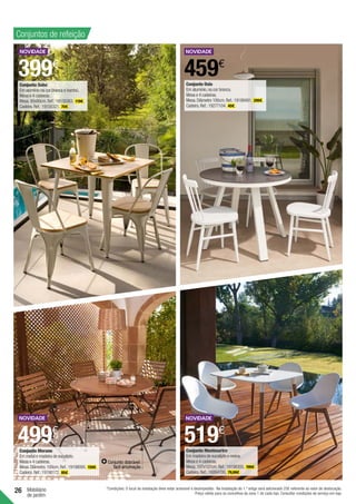 26 Mobiliário
de jardim
Conjuntos de refeição
399€
459€
519€
499€
Conjunto dobrável:
fácil arrumação
Conjunto Montmartre
Em madeira de eucalipto e resina.
Mesa e 4 cadeiras.
Mesa.107x107cm.Ref.:19198305. 199€ .
Cadeira.Ref.:19264700. 79,99€ .
Conjunto Merano
Em metal e madeira de eucalipto.
Mesa e 4 cadeiras.
Mesa.Diâmetro.100cm.Ref.:19198095. 159€ .
Cadeira.Ref.:19198172. 85€ .
Conjunto Soho
Em alumínio na cor branca e bambú.
Mesa e 4 cadeiras.
Mesa.80x80cm.Ref.:19158363. 119€ .
Cadeira.Ref.:19158321. 70€ .
Conjunto Oslo
Em alumínio,na cor branca.
Mesa e 4 cadeiras.
Mesa.Diâmetro 100cm.Ref.:19188491. 299€ .
Cadeira.Ref.:19277104. 40€ .
*Condições: O local da instalação deve estar acessível e desimpedido. Na Instalação do 1.º artigo será adicionado 25€ referente ao valor de deslocação.
Preço válido para os concelhos da zona 1 de cada loja. Consultar condições de serviço em loja.
 