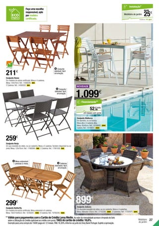 27
Mobiliário
de jardim
Conjunto Remo
Em madeira de acácia certificada.Mesa e 4 cadeiras.
Mesa.120x70cm.Ref.:14568295. 99€ .
2 Cadeiras.Ref.:14568302. 56€ .
Conjunto
dobrável: fácil
arrumação.
Conjunto Nerja
Em aço revestido de rattan,na cor castanha.Mesa e 4 cadeiras.Também disponível na cor
preta.Mesa.120x70cm.Ref.:17980984. 99€ .2 Cadeiras.Ref.:17981026. 80€ .
259€
211€
Cadeiras
dobráveis: fácil
arrumação.
Mesa extensível:
+ pessoas à mesa.
299€
Conjunto Butterfly
Em madeira de acácia certificada.Mesa extensível e 6 cadeiras.
Mesa.160/210x95cm.Ref.:16760261. 149€ .6 Cadeiras.Ref.:16760240. 150€ .
1.099€
em parceria com
Mobiliário de jardim
Instalação*
€
25
desde
Conjunto Mallorca
Em alumínio,na cor branca.
Mesa alta e 4 cadeiras altas.
Mesa.95x95cm.Ref.:19199845. 299€ .
Cadeira.Ref.:19199831. 200€ .
Conjunto Ankara
Em alumínio revestido de rattan,na cor castanha.Mesa e 4 cadeirões.
Mesa.Diâmetro 125cm.Ref.:17152380. 299€ .2 Cadeirões.Ref.:17250975. 300€ .
56
€/mês
52,
Financiamento**
24 meses com juros
**	VálidoparapagamentoscomoCartãodeCréditoLeroyMerlin.AovalordamensalidadeacresceoImpostodoSelo
sobreaUtilizaçãodoCrédito(aplicávelaocréditocomjuros).TAEGdocartãodecrédito:16,6%.
Exemploparaumacomprade1500€pagaem12meses.TAN:16,30%.Informe-sejuntodoOneyBankPortugal.Sujeitoaaprovação.
899€
Conjunto
dobrável: fácil
arrumação.
Faça uma escolha
responsável,opte
por madeira
certificada.
 