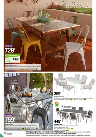 28 Mobiliário
de jardim
Conjunto Lisboa
Em alumínio,na cor taupe.Mesa extensível e 6 cadeiras.
Também disponível na cor cobre.
Mesa 80/160x90cm.Ref.:17981292. 179€ .
Cadeira.Ref.:17783570. 44,99€ .
449€
Cadeiras
empilháveis:
fácil arrumação.
Mesa extensível:
+ pessoas à mesa.
Cadeiras
empilháveis:
fácil arrumação.
Conjunto Cadaqués
Em alumínio,na cor branca/taupe.Mesa com tampo de vidro e 6 cadeiras com almofada.
Mesa.180x90cm.Ref.:17785082. 129€ .Cadeira.Ref.:17785054. 45€ .
399€
Conjunto Soho madeira
Mesa em madeira de teca com tampo cerâmico hidráulico e 6 cadeiras em metal.
Cadeiras disponíveis nas cores cinzenta,branca,verde,azul,rosa e amarela.
Mesa.200x100cm.Ref.:19157411. 375€ .Cadeira.Ref.:19157873. 59€ .
729€
Conjunto Soho
Mesa em metal com tampo cerâmico hidráulico e 6 cadeiras em metal.
Cadeiras disponíveis nas cores cinzenta,branca,verde,azul,rosa e amarela.
Mesa.170x100cm. Ref.:19190703. 405€ .Cadeira. Ref.:19157873. 59€ .
759€
*	VálidoparapagamentoscomoCartãodeCréditoLeroyMerlin.AovalordamensalidadeacresceoImpostodoSelo
sobreaUtilizaçãodoCrédito(aplicávelaocréditocomjuros).TAEGdocartãodecrédito:16,6%.
Exemploparaumacomprade1500€pagaem12meses.TAN:16,30%.Informe-sejuntodoOneyBankPortugal.Sujeitoaaprovação.
79
€/mês
85,
Financiamento*
9 meses com juros
 