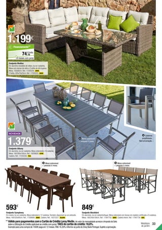 Mesa extensível:
+ pessoas à mesa.
593€
Conjunto Symphony
Em resina,na cor castanha.Mesa extensível e 12 cadeiras.Também disponível na cor antracite.
Mesa.160/320x95cm.Ref.:17369695. 269€ .Cadeira.Ref.:16575321. 26,99€ .
33
Mobiliário
de jardim
Conjunto Blackbird
Em alumínio,na cor castanha/taupe.Mesa extensível com tampo de madeira certificada e 8 cadeiras.
Mesa.180/240x100cm.Ref.:17947755. 369€ .Cadeira Heron.Ref.:17947734. 60€ .
849€
Mesa extensível:
+ pessoas à mesa.
1.379€
Cadeiras
empilháveis:
fácil arrumação.
Mesa extensível:
+ pessoas à mesa.
Conjunto Albany
Em alumínio,na cor castanha.Mesa extensível e 10 cadeiras.
Mesa.180/260x100cm.Ref.:19209820. 679€ .
Cadeira.Ref.:17235330. 70€ .
1.199€
Conjunto Medina
Em alumínio revestido de rattan,na cor castanha.
Mesa com tampo de vidro e 2 sofás de três lugares.
Mesa.150x80cm.Ref.:17205230. 299€ .
2 Sofás.205x75x25cm.Ref.:17205223. 900€ .
**	VálidoparapagamentoscomoCartãodeCréditoLeroyMerlin.AovalordamensalidadeacresceoImpostodoSelo
sobreaUtilizaçãodoCrédito(aplicávelaocréditocomjuros).TAEGdocartãodecrédito:16,6%.
Exemploparaumacomprade1500€pagaem12meses.TAN:16,30%.Informe-sejuntodoOneyBankPortugal.Sujeitoaaprovação.
10
€/mês
74,
Financiamento**
18 meses com juros
 