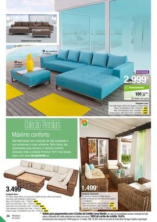 34
Máximo conforto
São fabricados com materiais de alta qualidade e
que preservam o meio ambiente. Além disso, são
desenhados para oferecer o máximo conforto.
Descubra toda a Coleção Premium 2017 nas nossas
lojas e em www.leroymerlin.pt.
Mobiliário
de jardim
Conjunto Ayamonte
Em alumínio revestido de rattan natural.
Mesa com tampo de vidro,sofá de três lugares
e 2 cadeirões.
Mesa.42x140x70cm.Ref.:17783374. 248€ .
Sofá.64x229x88cm.Ref.:17783332. 557€ .
Cadeirão.64x120x88cm.Ref.:17783255. 347€ .
Conjunto Bora
Em rattan natural.Mesa com tampo em madeira de teca,sofá de dois lugares,
sofá canto,sofá individual e chaise longue.
Mesa.45x120x82cm.Ref.:17784221 495€
Sofá.63,5x120x180cm.Ref.:17783745. 1.020€ .
Sofá canto.63,5x120x120cm.Ref.:17784200. 660€ .
Sofá individual.63,5x90x120cm.Ref.:17784123. 539€ .
Chaise Longue. 63,5x90x201,5cm.Ref.:17784186. 785€ .
Conjunto Luxor
Em metal.Mesa,sofá de três lugares e chaise longue.
Mesa.75x100x205cm.Ref.:19189100. 350€ .
Sofá.75x100x205cm.Ref.:19188862. 1.250€ .
Chaise longue.360x185cm.Ref.:19188946. 1.399€ .
Alta resistência
ao exterior.
Mesa
convertível
em pufe.
Disponível na cor taupe
1.499€
3.499€
2.999€
54
€/mês
101,
Financiamento*
36 meses com juros
*	VálidoparapagamentoscomoCartãodeCréditoLeroyMerlin.AovalordamensalidadeacresceoImpostodoSelo
sobreaUtilizaçãodoCrédito(aplicávelaocréditocomjuros).TAEGdocartãodecrédito:16,6%.
Exemploparaumacomprade1500€pagaem12meses.TAN:16,30%.Informe-sejuntodoOneyBankPortugal.Sujeitoaaprovação.
 