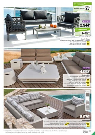 35
Mobiliário
de jardim
Conjunto Siena
Em alumínio,na cor coffee.Mesa,sofá de 2 lugares,sofá extensão individual,3 sofás de canto e cadeirão.
Mesa.31x84x84cm.Ref.:18721710. 429€ . Sofá.65x84x168cm.Ref.:18721472. 1.410€ .
Sofá extensão.65x84x72cm.Ref.:18721633. 674€ . Sofá Canto.65x84x95cm.Ref.:18721563. 870€ .
Cadeirão.65x84x95cm.Ref.:18721031. 856€ .
Conjunto Chicago
Em alumínio,na cor cinza.Mesa,sofá de dois lugares e 2 cadeirões.
Mesa.60x110x30cm.Ref.:19188722. 169€ .
Sofá.82x170x73cm.Ref.:19188680. 885€ .
Cadeirão.82x62x73cm.Ref.:19188624. 945€ .
Outras cores
disponíveis:
COFFEE
em parceria com
Mobiliário de jardim
Instalação**
€
25
desde
2.944€
Conjunto Qatar
Em alumínio e vidro, na cor branca. 2 mesas,
2 sofás de dois lugares e 2 bancos.
Mesa auxiliar.23x90x90cm. Ref.:19189786. 349€ .
Mesa.28x120x120cm. Ref.:19189814. 493€ .
Sofá.79x211x90cm.Ref.:19189856. 1.499€ .
Banco redondo.Diâmetro de 40cm.Ref.:19190031. 129€ .
Banco quadrado.44x44cm.Ref.:19190024. 129€ .
4.098€
5.979€
BRANCO
KHAKI
SILVERBLACK
** Condições: O local da instalação deve estar acessível e desimpedido. Na Instalação do 1.º artigo será adicionado 25€ referente ao valor de deslocação.
Preço válido para os concelhos da zona 1 de cada loja. Consultar condições de serviço em loja.
81
€/mês
140,
Financiamento*
24 meses com juros
 