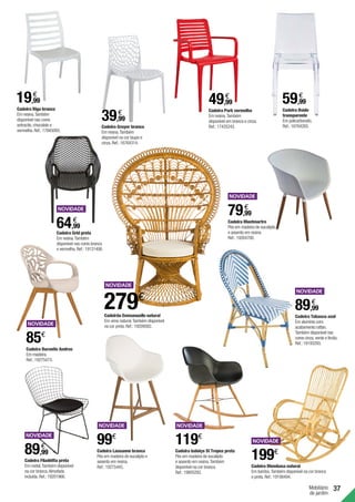 37
Cadeira Duranite Andros
Em madeira.
Ref.:19275473.
85€
Cadeira Tabasco azul
Em alumínio com
acabamento rattan.
Também disponível nas
cores cinza,verde e limão.
Ref.:19193293.
89,99
€
Cadeira Grid preta
Em resina.Também
disponível nas cores branca
e vermelha.Ref.:19131406.
64,99
€
Mobiliário
de jardim
Cadeira Riga branca
Em resina.Também
disponível nas cores
antracite,chocolate e
vermelha.Ref.:17845093.
19,99
€
Cadeira Gruyer branca
Em resina.Também
disponível na cor taupe e
cinza.Ref.:16764314.
39,99
€ Cadeira Park vermelha
Em resina.Também
disponível em branca e cinza.
Ref.:17435243.
49,99
€
Cadeira Bside
transparente
Em policarbonato.
Ref.:16764265.
59,99
€
Cadeira Lausanne branca
Pés em madeira de eucalipto e
assento em resina.
Ref.:19275445.
99€
Cadeira Mombasa natural
Em bambú.Também disponível na cor branca
e preta.Ref.:19198494.
199€
119€
Cadeira baloiço St Tropez preta
Pés em madeira de eucalipto
e assento em resina.Também
disponível na cor branca.
Ref.:19805282.
Cadeirão Emmanuelle natural
Em vime natural.Também disponível
na cor preta.Ref.:19209582.
279€
Cadeira Filadélfia preta
Em metal.Também disponível
na cor branca.Almofada
incluída.Ref.:19201966.
89,99
€
Cadeira Montmartre
Pés em madeira de eucalipto
e assento em resina.
Ref.:19264700.
79,99
€
 