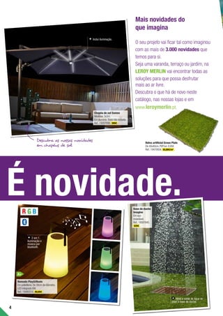 4
É novidade.
Mais novidades do
que imagina
O seu projeto vai ficar tal como imaginou
com as mais de 3.000 novidades que
temos para si.
Seja uma varanda, terraço ou jardim, na
LEROY MERLIN vai encontrar todas as
soluções para que possa desfrutar
mais ao ar livre.
Descubra o que há de novo neste
catálogo, nas nossas lojas e em
www.leroymerlin.pt.
Chapéu de sol Samos
Medidas:3x3m.
Em alumínio.Base não incluída.
Ref.:19207006. 399€ .
Base de duche
Imagine
Em aço
inoxidável.
Ref.:19587645.
529€ .
Descubra as nossas novidades
em chapéus de sol
Nomada PlayMusic
Em polietileno.De 30cm de diâmetro.
LED integrado 6W.
Ref.:19480314. 89,99€ .
R G B
Inclui iluminação.
2 em 1:
iluminação e
música por
bluetooth.
Ativa a saída de água ao
pisar a base de duche.
A+
Relva artificial Green Plate
De 40x40cm.PVP/un:8,95€
Ref.:19470934. 55,99€/m2
.
 