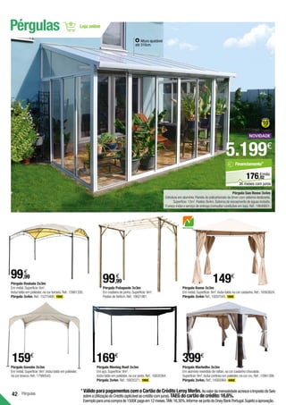 42 Pérgulas
Pérgula Ovalada 2x3m 	
Em metal.Superfície:6m2
.
Inclui toldo em poliéster,na cor torrado.Ref.:15961330.
Pérgula 3x4m.Ref.:15275400. 159€ .
Pérgula Komo 3x3m 	
Em metal.Superfície:9m2
.Inclui toldo na cor castanha.Ref.:16563624.
Pérgula 3x4m Ref.:19207545. 189€ .
Pérgula Moving Roof 3x3m 	
Em aço.Superfície:9m2
.
Inclui toldo em poliéster,na cor preta.Ref.:16835364.
Pérgula 3x4m.Ref.:16835371. 199€ .
99,99
€
149€
Pérgula Marbelha 3x3m 	
Em alumínio revestido de rattan,na cor castanho chocolate.
Superfície:9m2
.Inclui cortinas em poliéster,na cor cru.Ref.:15961386.
Pérgula 3x4m. Ref.:14565964. 449€ .
399€
Pérgula Patagonie 3x3m 	
Em madeira de pinho.Superfície:9m2
.
Postes de 9x9cm.Ref.:18621981.
Pérgula San Remo 3x4m
Estrutura em alumínio.Painéis de policarbonato de 8mm com sistema deslizante.
Superfície:12m2
.Postes:8x4m.Sistema de escoamento de águas incluído.
O preço inclui o serviço de entrega (consultar condições em loja).Ref.:19648601.
99,99
€
*	VálidoparapagamentoscomoCartãodeCréditoLeroyMerlin.AovalordamensalidadeacresceoImpostodoSelo
sobreaUtilizaçãodoCrédito(aplicávelaocréditocomjuros).TAEGdocartãodecrédito:16,6%.
Exemploparaumacomprade1500€pagaem12meses.TAN:16,30%.Informe-sejuntodoOneyBankPortugal.Sujeitoaaprovação.
Pérgulas
169€
5.199€
Altura ajustável
até 310cm.
02
€/mês
176,
Financiamento*
36 meses com juros
Pérgula Gazebo 3x3m 	
Em metal.Superfície:9m2
.Inclui toldo em poliéster,
na cor branca.Ref.:17980543.
159€
 