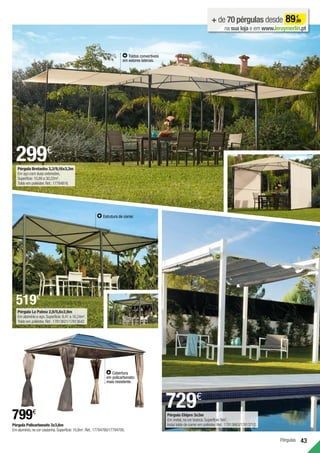 Pérgulas 43
Pérgula La Palma 2,9/5,6x2,9m
Em alumínio e aço.Superfície:8,41 a 16,24m2
.
Toldo em poliéster.Ref.:17813621/17813642.
+ de 70 pérgulas desde 89,99
€
na sua loja e em www.leroymerlin.pt
Pérgula Bretanha 3,3/9,16x3,3m
Em aço com duas extensões.
Superfície:10,89 a 30,22m2
.
Toldo em poliéster.Ref.:17784816.
299€
Estrutura de correr.
729€
Pérgula Chipre 3x3m
Em metal,na cor branca.Superfície:9m2
.
Inclui toldo de correr em poliéster.Ref.:17813663/17813712.
Toldos convertíveis
em estores laterais.
Pérgula Policarbonato 3x3,6m
Em alumínio,na cor castanha.Superfície:10,8m2
.Ref.:17784760/17784795.
799€
Cobertura
em policarbonato:
mais resistente.
519€
 