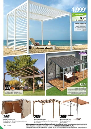 Pérgulas
44
Pérgula Tenerife 3x4m
Em aço.Superfície:12m2
.	
Ref.:17980851.
399€
Pérgula Magdalie 3x4m
Em madeira de pinho.Superfície:12m2
.Postes de 9x9cm.
Ref.:13779192.
289€
Pérgula Bahamas 3x4m
Em aço.Superfície:12m2
.Inclui cortinas e toldo de correr
em poliéster.Ref.:17193666.
269€
Pérgula Báltico 3x3m
Em alumínio,na cor
branca.Superfície:9m2
.
Ref.:17783164/17783185/
17783192/17783206/
17783213.
1.999€
Pérgula Navia 3x4m
Em madeira maciça.Superfície:12m2
.
Postes 9x9cm.Inclui toldo.Ref.:17588781.
68
€/mês
67,
Financiamento*
36 meses com juros
*	VálidoparapagamentoscomoCartãodeCréditoLeroyMerlin.AovalordamensalidadeacresceoImpostodoSelo
sobreaUtilizaçãodoCrédito(aplicávelaocréditocomjuros).TAEGdocartãodecrédito:16,6%.
Exemploparaumacomprade1500€pagaem12meses.TAN:16,30%.Informe-sejuntodoOneyBankPortugal.Sujeitoaaprovação.
Pérgula Florence 3x4m
Estrutura em alumínio na cor cinza e painéis
em policarbonato de 6mm.Superfície:12m2
.
O preço inclui o serviço de entrega (consultar
condições em loja). Ref.:17619721.
Postes
ajustáveis
em largura e
profundidade.
Anti UV.
389€
849€
 