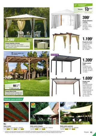 45
Pérgulas
Pérgula Eco 3x4m
Em madeira de abeto.
Superfície:12m2
.
Postes de 10x6cm.
Inclui toldo e cortinas.
Ref.:16759834.
Pérgula Antequera
3,4x4,8m
Em alumínio.
Superfície:16,32m2
.
Inclui toldo e cortinas
em poliéster.
Ref.:17205111.
399€
1.199€
Malha sombra
Em polietileno,na cor verde.Ref.:14048496.
4x3m. 20,99€ .4x5m. 30,99€ .4x8m. 46,99€ .
Malha sombra triângulo
Em ráfia de polietileno,na cor bege.Ref.:14048524.
3,6x3,6m. 44,99€ .5x5m. 54,99€ .
Malha sombra quadrado
Em poliéster,na cor bege.Ref.:16640484.
3,6x3,6m. 59,99€ .5x5m. 99,99€ .
**		Condições:Olocaldainstalaçãodeveestaracessíveledesimpedido.Orçamentaçãopréviaobrigatória,temocustode25€quepoderáserdeduzidonopreçode
instalação.Preçoválidoparaosconcelhosdazona1decadaloja.Serviçomínimodeinstalaçãonovalorde75€.Consultarcondiçõesdeserviçoemloja.
Pérgula Argentina 3,6x3,6m
Em madeira de eucalipto e aço inoxidável.
Superfície:12,96m2
.Inclui toldo e cortinas em poliéster.
Ref.:17783262/17783311.
Cortinas
fechadas.
Pérgula Londres
3x4m
Em alumínio,na cor
chocolate.Superfície:
12m2
.Ref.:19171726/
19178943/ 19178971/
19179034.
1.399€
Pérgula Luxor
3,5x4,5m
Em madeira laminada
tratada.Acabamento
nogueira intenso que
confere uma grande
resistência aos raios UV
e à água.Superfície:
15,75m2
.Postes de
10x10cm.Inclui toldo.
Ref.:16759750.
1.699€
Pérgula Aitana 5x3m
Em madeira de pinho.Superfície:15m2
.
Postes de 8,5x8,5cm.Ref.:18052321.
Malhas para sombra
14
€/mês
88,
Financiamento*
9 meses com juros
em parceria com
Pérgulas
Instalação**
€/m2
10
desde
Telhado madeira com
tela asfáltica.
749€
1.299€
 