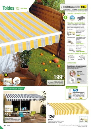 46 Toldos
Toldos + de 500 toldos desde 94,99
€
na sua loja e em www.leroymerlin.pt
1.Escolha a dimensão do toldo
Avanço
2.Escolha o tipo de estrutura
A estrutura do toldo pode ou não ter proteção
quando se encontra fechado,sendo essa
proteção vulgarmente designada por cofre.
O mecanismo e a tela não
beneficiam de proteção
contra as intempéries.
Sem proteção
Resistência
à intempérie
Com proteção superior A tela é protegida na parte
superior e lateral quando
recolhida.
Resistência
à intempérie
Com proteção total Protege a tela na sua
totalidade quando recolhida.
Resistência
à intempérie
Acessórios para abertura motorizada
Veja as soluções para maior conforto e
segurança para o seu toldo.
Comando
à distância
Ref.: 14396753.
139€ .
Sensor
de vento
Ref.: 14396746.
199€ .
Complementos
3.Escolha o sistema de abertura
Manual Motorizado
2x1,5m Porto LM34
Tela:acrílica.Cor da estrutura:branca.
Abertura:manual.Ref.:15148455.
199€
2,95x2 Clássico
Tela:acrílica.Cor da estrutura:branca.
Abertura:manual.Ref.:19346075.
94,99
€
Até 3 metros de largura
As medidas são apresentadas na seguinte sequência: largura x avanço.
* Consultar preço em loja.
Sem proteção
Sem proteção
Sem proteção
2 padrões
diferentes *
Recomendamos
Impermeabilizante para
toldos e lonas HG 500ml
Evita a penetração da chuva
e da poluição.PVP/L:15,98€.
Ref.:17687481. 7,99€ .
ESTRUTURA
124€
3x2m Eco
Tela:acrílica.Cor da estrutura:branca.
Abertura:manual.Ref.:17874801.
 