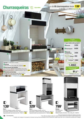 48
95 cm
60 cm
47 cm
Churrasqueiras
Churrasqueiras + de 90 churrasqueiras desde 139€
na sua loja e em www.leroymerlin.pt
Durango Em betão branco e cinzento.
1 Bancada
DeA80xL85xP58cm.Peso:290kg.Ref.:15631483. 249€ .
2 Churrasqueira com chaminé
Para lenha/carvão.Medidas:A210xL85xP58cm.Peso:940kg.
Medidas da grelha:69x35cm.Grelha em inox.Ref.:15631413. 649€ .
3 Bancada com lava-louça
Bancada inferior e lava-louça.Medidas:A80xL85xP58cm.
Peso:297kg.Torneira incluída.Ref.:15631490. 349€ .
4
139€
Plan 0
Para carvão.Medidas da grelha:46,5x30,5cm.
Inclui braseiro e gaveta de cinzas.Peso:155kg.Ref.:15898232.
Disponível também para lenha/carvão.Ref.:16392131. 179€ .
Plan 2
Para carvão.Medidas da grelha:53x31cm.
Inclui braseiro e gaveta de cinzas.Peso:400kg.Ref.:16978773.
Disponível também para lenha/carvão.Ref.:15880536. 389€ .
Kitaway
Para lenha/carvão.
Com chaminé.
Medidas da grelha:68,5x42cm.Peso:535kg.Ref.:14667891.
1
2
3
Todas as churrasqueiras são vendidas sem montagem e sem pintura.
* Preço válido para entregas de artigos até 3 paletes,no passeio à porta de casa do cliente.Consultar condições em loja.
** Condições:inclui montagem de churrasqueira com bancada e lava-louça.Não inclui preparação do local de assentamento e ligação à água,assim como os complementos necessários para a instalação.
185 cm
110 cm
47 cm
4
329€
799€
8
223 cm
84 cm
63 cm
= PREÇO PROJETO
1.486€
O que inclui este projeto?
349€
49€
1 Bancada
649€
249€
+
+
Entrega*
3 Bancada
com lava-louça
2 Churrasqueira
Projeto
churrasqueira
190€
Instalação**
83
€/mês
91,
Financiamento***
18 meses com juros
 