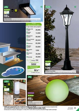 Iluminação
para exterior
53
= PREÇO PROJETO
589€
O que inclui este projeto?
1 Balizas Chili
(1 pack) 29,99€
+
29€
Entrega*
99,99€
3 Sobremuro
Ipanema
65,99€
5 Sobremuro
89,94€
4 Focos Grenada
(6 packs)
109€
7 Candeeiro
Maine
59,99€
6 Aplique
Ipanema
14,99€
2 Balizas
(1 pack)
Projeto
iluminação solar
86
€/mês
52,
Financiamento**
12 meses com juros
39,99€
8 Candeeiro
Yuma
49,99€
9 Bola Bully
9
8
49,99
€
59,99
€
Alteração
de cor RGB.
109€
39,99
€
Painel solar
Candeeiro Yuma
Em plástico e metal.
Medidas:28x10x10cm.
LED integrado 2W/180
lúmens.Autonomia
de 40h com carga
completa.IP44.
Ref.:17909416.
8
9
7
6
PARA
ALPENDRES
PARA
A PISCINA
PARA ZONAS
DE PASSAGEM
PARA
FACHADAS
Luz neutra
4.000K
A+
Luz neutra
4.000K
Luz amarela
3.000K
**	VálidoparapagamentoscomoCartãodeCréditoLeroyMerlin.AovalordamensalidadeacresceoImpostodoSelo
sobreaUtilizaçãodoCrédito(aplicávelaocréditocomjuros).TAEGdocartãodecrédito:16,6%.
Exemploparaumacomprade1500€pagaem12meses.TAN:16,30%.Informe-sejuntodoOneyBankPortugal.Sujeitoaaprovação.
A++/A+/A
A++/A+/A
A++/A+/A
Bola Bully
Em polietileno.Diâmetro:20cm.3W.
IP65.Ref.:18818296.
Candeeiro de pé Maine
Em alumínio.Medidas:110x26x26cm.LED 4,4W/120 lúmens,IP44.Ref.:14945770.
Aplique Ipanema
Em alumínio.Medidas:30x13x5cm.LED 3,2W/300 lúmens.Autonomia até 8h.IP44.Ref.:17747142.
 