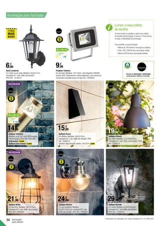 54 Iluminação
para exterior
21,99
€
24,99
€
6,99
€
Série Lanterna
Em metal,na cor preta.Medidas:35x22x17cm.
Lâmpada E27,máx.60W,não incluída*.
IP44.Ref.:15149414.
14,99
€
9,99
€
Projetor Yonkers
Em alumínio.Medidas:13x11x9cm.LED integrado 10W/600
lúmens.IP65.Disponível em outras potências e com sensor de
movimento (consultar preço em loja).Ref.:16592632.
19,99
€
15,99
€
Aplique Arborg
Em metal. Medidas: 28,7x28,9x16cm.
Lâmpada E27, máx. 60W, não incluída*. IP44.
Ref.:17308774.
Aplique Navedo
Em metal.Medidas:42,5x25x28,5cm.
Lâmpada E27,máx.60W,não incluída*.
IP44.Ref.:17350270.
Iluminação para fachadas
Lúmen,o novo critério
de escolha
O lúmen tende a substituir o watt como critério
de escolha da iluminação.O lúmen é o fluxo de luz,
ou seja,a intensidade da iluminação.
Para escolher a sua iluminação:
	• Menos de 100 lúmens:marcação ou balizas;
	• Entre 100 e 200 lúmens:iluminação média;
	• Mais de 200 lúmens:iluminação potente.
Com sensor
de movimento.
29,99
€
* Compatível com lâmpadas com classe energética A++/A+/A/B/C/D/E.
Luz neutra
4.000K
Luz branca
6.000K
A++/A+/A
A++/A+/A
Soluções de decoração e iluminação
personalizadas,estéticas e funcionais.
Aplique Valência
Medidas:19,4x7,6x7,6cm.LEDintegrado
7W/400 lúmens.IP44.Ref.:19243861.
Sobremuro 16,99€ .
Aplique com sensor 23,99€ .
Aplique Karen
Em plástico.Medidas:24x12x12cm.
Lâmpada E27,máx.60W,não incluída*.IP44.
Ref.:19486012.
Também disponível na medida:14x7x7cm. 9,99€ .
Aplique Ikitos
Em alumínio. Medidas: 28x17x15cm.
Lâmpada E27, máx. 60W, não incluída*.
IP44. Ref.:19336436.
Aplique Marina
Em aço inoxidável.Medidas:
26,8x21,5x24,2cm.Lâmpada E27,máx.
60W,não incluída*.IP44.Ref.:17909080.
 