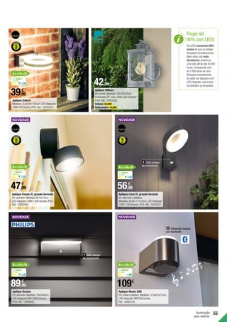 Iluminação
para exterior
55
109€
56,99
€
39,99
€
42,99
€
47,99
€
89,99
€
Aplique Lima XL grande formato
Em alumínio e plástico.
Medidas:26,6x17,7x18cm.LED integrado
14W/1.100 lúmens.IP54.Ref.:19283831.
Aplique Saturn
Medidas:5,4x14x17,65cm.LED integrado
10W/700 lúmens.IP54.Ref.:19243413.
Aplique Pando XL grande formato
Em alumínio.Medidas:9x15x15cm.
LED integrado 18W/1.500 lúmens.IP54.
Ref.:19283943.
Aplique Bustan
Em alumínio.Medidas:78x24x9cm.
LED integrado 9W/1.000 lúmens.
IP44.Ref.:19486852.
Aplique Music CRO
Em metal e plástico.Medidas:10,5x8,5x12cm.
LED integrado 3W/230 lúmens.
Ref.:19485130.
Poupe até
90% com LEDS
Os LEDS consomem 90%
menos do que as antigas
lâmpadas incandescentes.
Além disso,são mais
duradouros:podem ter
uma vida útil de até 30.000
horas,comparando com
as 1.000 horas de uma
lâmpada incandescente.
Se optar por soluções com
LED integrado,nunca terá
de substituir as lâmpadas.
Com sensor
de movimento.
Com sensor
de movimento.
Luz neutra
4.000K
Luz neutra
4.000K
A++/A+/A
A++/A+/A
Luz neutra
4.000K
Luz neutra
4.000K
A++/A+/A
A++/A+/A A++/A+/A
Aplique Hilburn
Em metal. Medidas: 28x20x20cm.
Lâmpada E27, máx. 60W, não incluída*.
IP44. Ref.:19485802.
Coluna 63,99€ .
Sobremuro 47,99€ .
Transmite música
por bluetooth.
Luz branca
3.000K
 