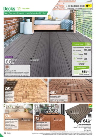58
Encaixe rápido:
sem fixar ao solo.
Deck composite Blitz
Em composite,na cor antracite.Medidas:220x13,3cm.
Espessura:21mm.Vendido em pack de 7 unidades
(2,04m2
):112,59€.PVP/un:16,08€.Ref.:19471123.
55,19
€/m2
Decks
+ de 80 decks desde 9€/m2
na sua loja e em www.leroymerlin.pt
Deck composite Naterial
Em composite,na cor castanha.
Medidas:120x15cm.Espessura:36mm.
PVP/un:11,69€.
Ref.:18631655.
CINZA
64,99
€/m2
Deck composite Teka
Em composite,com base de
plástico.Medidas:30x30cm.
Espessura:20mm.
PVP/un:5,57€.Ref.:15626352.
CINZA
61,89
€/m2
Decks
Deck madeira pinho
Em madeira de pinho.
Medidas:30x30cm.Espessura:29mm.
PVP/un:3,29€.Ref.:16279984.
36,59
€/m2
Encaixe rápido:
sem fixar ao solo.
Encaixe rápido:
sem fixar ao solo.
Encaixe rápido:
sem fixar ao solo.
Deck Acácia
Em madeira de
acácia.
Medidas:30x30cm.
Espessura:24mm.
PVP/un:2,69€.
Ref.:18053182.
29,89
€/m2
* Preço válido para entregas de artigos até 3 paletes,no passeio à porta da casa do cliente.Consultar condições em loja.
**Condições:O local da instalação deve estar acessível e desimpedido.Orçamentação prévia obrigatória,tem o custo de 25€ que poderá ser deduzido no preço de instalação.
Preço válido para os concelhos da zona 1 de cada loja.Serviço mínimo de instalação no valor de 75€.Consultar condições de serviço em loja.
CASTANHO
Deck composite Resysta
Em composite,na cor teca.
Medidas:31x31cm.
Espessura:14mm.
Vendido em pack de 4
unidades (0,36m2
):21,59€.
Ref.:18395391.
Soluções para áreas recomendadas de até 10m2
Encaixe rápido:
sem fixar ao solo.
Encaixe rápido:
sem fixar ao solo.
Projeto Deck 7m2
Á REA
= PREÇO PROJETO
533€
O que inclui este projeto?
49€
Deck composite 386,33€
+
+
Entrega*
98€
Instalação**
73
€/mês
62,
Financiamento***
9 meses com juros
CASTANHO
59,99
€/m2
 