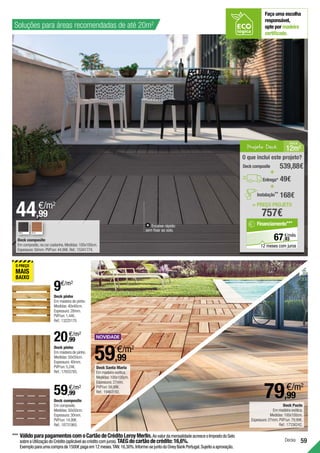 59
Encaixe rápido:
sem fixar ao solo.
44,99
€/m2
Deck composite
Em composite,na cor castanha.Medidas:100x100cm.
Espessura:50mm.PVP/un:44,99€.Ref.:15341774.
Decks
Deck Pucte
Em madeira exótica.
Medidas:100x100cm.
Espessura:27mm.PVP/un:79,99€.
Ref.:17336242.
59,99
€/m2
Deck composite
Em composite.
Medidas:50x50cm.
Espessura:30mm.
PVP/un:14,99€.
Ref.:18731965.
20,99
€/m2
Deck pinho
Em madeira de pinho.
Medidas:50x50cm.
Espessura:40mm.
PVP/un:5,24€.
Ref.:17655785.
59,99
€/m2
Deck pinho
Em madeira de pinho.
Medidas:40x40cm.
Espessura:28mm.
PVP/un:1,44€.
Ref.:13225170.
Faça uma escolha
responsável,
opte por madeira
certificada.
***	VálidoparapagamentoscomoCartãodeCréditoLeroyMerlin.AovalordamensalidadeacresceoImpostodoSelo
sobreaUtilizaçãodoCrédito(aplicávelaocréditocomjuros).TAEGdocartãodecrédito:16,6%.
Exemploparaumacomprade1500€pagaem12meses.TAN:16,30%.Informe-sejuntodoOneyBankPortugal.Sujeitoaaprovação.
Soluções para áreas recomendadas de até 20m2
9€/m2
79,99
€/m2
Projeto Deck 12m2
Á REA
= PREÇO PROJETO
757€
O que inclui este projeto?
49€
Deck composite 539,88€
+
+
Entrega*
168€
Instalação**
93
€/mês
67,
Financiamento***
12 meses com juros
Deck Santa Maria
Em madeira exótica.
Medidas:100x100cm.
Espessura:27mm.
PVP/un:59,99€.
Ref.:19463192.
CINZA TECA
 