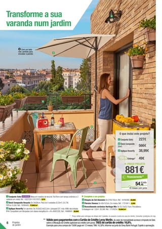 6 Projetos
de jardim
Transforme a sua
varanda num jardim
1
3
5
4
6
Com um lado
reto: perfeito para
encostar à parede.
2
1 Conjunto Soho Mesa em madeira de teca de 70x70cm com tampo cerâmico e 2
cadeiras em metal.Ref.:19227201/19157873. 227€ .
2 Deck Composite Resysta De 34x26cm.Pack de 4 unidades (0,33m2
):25,73€.
PVP/un:6,43€.Ref.:18395405. 77,99€/m2
.
3 Aplique Hoverfly Em alumínio.De 24,8x22,4x22,2cm.Lâmpada E27,máx.60W,não incluída.
IP44.Compatível com lâmpadas com classe energéticaA++/A+/A/B/C/D/E.Ref.:19486691. 38,99€ .
Complete o seu projeto:
4 Chapéu de Sol Alumínio De 270x135cm.Ref.:16760366. 29,99€ .
5 Floreira Veneza De 40x19,5cm.Em resina.Ref.:17519411. 3,29€ .
6 Revestimento cerâmico Heritage Mix De 33,15x33,15cm.Porcelânico.
Embalagem de 1,32m2
:26,39€.Ref.:17376254. 19,99€/m2
.
= PREÇO PROJETO
881€
45
€/mês
54,
Financiamento**
18 meses com juros
O que inclui este projeto?
+
Entrega* 49€
2 Deck Composite
(7m2
)
1 Conjunto Soho
3 Aplique Hoverfly
227€
566€
38,99€
*	 Preço válido para entregas de artigos até 3 paletes, no passeio à porta da casa do cliente. Consultar condições em loja.
**	VálidoparapagamentoscomoCartãodeCréditoLeroyMerlin.AovalordamensalidadeacresceoImpostodoSelo
sobreaUtilizaçãodoCrédito(aplicávelaocréditocomjuros).TAEGdocartãodecrédito:16,6%.
Exemploparaumacomprade1500€pagaem12meses.TAN:16,30%.Informe-sejuntodoOneyBankPortugal.Sujeitoaaprovação.
 