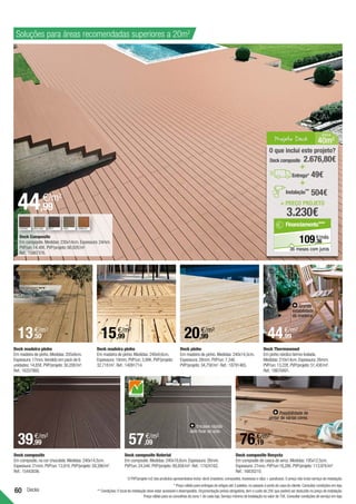 60 Decks
Deck madeira pinho
Em madeira de pinho.Medidas:205x9cm.
Espessura:17mm.Vendido em pack de 6
unidades:14,85€.PVP/projeto:30,20€/m².
Ref.:16337860.
Deck pinho
Em madeira de pinho.Medidas:240x14,5cm.
Espessura:28mm.PVP/un:7,34€.
PVP/projeto:34,75€/m2
. Ref.:18791465.
Deck madeira pinho
Em madeira de pinho.Medidas:240x9,6cm.
Espessura:19mm.PVP/un:3,99€.PVP/projeto:
32,71€/m2
. Ref.:14091714.
Deck composite Resysta
Em composite de casca de arroz.Medidas:195x12.5cm.
Espessura:21mm.PVP/un:18,28€.PVP/projeto:113,97€/m².
Ref.:16835210.
Deck composite
Em composite,na cor chocolate.Medidas:240x14,5cm.
Espessura:21mm.PVP/un:13,91€.PVP/projeto:59,39€/m2
.
Ref.:15443036.
Possibilidade de
pintar de várias cores.
Deck Composite
Em composite.Medidas:230x14cm.Espessura:24mm.
PVP/un:14,48€.PVP/projeto:66,92€/m².
Ref.:15867376.
Deck Thermowood
Em pinho nórdico termo-tratada.
Medidas:210x14cm.Espessura:26mm.
PVP/un:13,22€.PVP/projeto:51,43€/m².
Ref.:18670491.
Grande
estabilidade
da madeira.
* Preço válido para entregas de artigos até 3 paletes,no passeio à porta de casa do cliente.Consultar condições em loja.
** Condições:O local da instalação deve estar acessível e desimpedido.Orçamentação prévia obrigatória,tem o custo de 25€ que poderá ser deduzido no preço de instalação.
Preço válido para os concelhos da zona 1 de cada loja.Serviço mínimo de Instalação no valor de 75€.Consultar condições de serviço em loja.
Deck composite Naterial
Em composite.Medidas:240x18,6cm.Espessura:26mm.
PVP/un:24,54€.PVP/projeto:89,85€/m². Ref.:17424162.
Encaixe rápido
sem fixar ao solo.
Soluções para áreas recomendadas superiores a 20m2
PRETO
CASTANHO BEGE,ROSA CINZA VERMELHO
O PVP/projeto m2 dos produtos apresentados inclui:deck (madeira; composite),travessas e clips + parafusos.O preço não inclui serviço de instalação.
Projeto Deck 40m2
Á REA
= PREÇO PROJETO
3.230€
O que inclui este projeto?
49€
Deck composite 2.676,80€
+
+
Entrega*
504€
Instalação**
36
€/mês
109,
Financiamento***
36 meses com juros
44,99
€/m2
13,50
€/m2
39,99
€/m2
57,09
€/m2
15,99
€/m2
20,99
€/m2
76,19
€/m2
44,99
€/m2
 