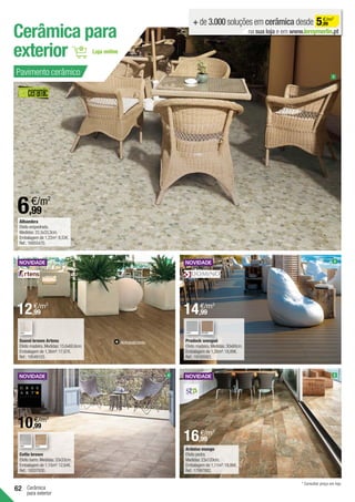 62 Cerâmica
para exterior
Suomi brown Artens
Efeito madeira.Medidas:15,6x60,6cm.
Embalagem de 1,36m²:17,67€.
Ref.:19549103.
Cerâmica para
exterior
Prodeck wengué	
Efeito madeira.Medidas:30x60cm.
Embalagem de 1,26m²:18,89€.
Ref.:19165083.
3
2
Ardoise musgo
Efeito pedra.
Medidas:23x120cm.
Embalagem de 1,11m²:18,86€.
Ref.:17997882.
5
Cotto brown
Efeito barro.Medidas:33x33cm.
Embalagem de 1,15m²:12,64€.
Ref.:19207930.
4
Alhambra	
Efeito empedrado.
Medidas:33,3x33,3cm.
Embalagem de 1,22m2
:8,53€.
Ref.:16955470.
+ de 3.000 soluções em cerâmica desde 5,99
€/m2
na sua loja e em www.leroymerlin.pt
1
Antideslizante.
GREY GREY* BROWN*
Pavimento cerâmico
GREY BEIGE
6,99
€/m2
* Consultar preço em loja.
12,99
€/m2
14,99
€/m2
10,99
€/m2
16,99
€/m2
 