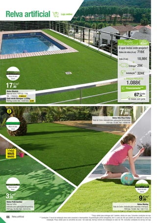 66 Relva artificial
Relva Win Plus Patter
Rolo de 2x5m.Indicada para aplicações temporárias.
PVP/rolo:79,90€.Ref.:18086194.
Relva Marley
Rolo de 2x4m.Indicada para varandas e terraços.
PVP/rolo:79,90€.Ref.:18617123.
Relva Petit Garden
Rolo de 1x5m.
Indicada para aplicações temporárias.
PVP/rolo:16,45€.Ref.:16418745.
Altura do pelo:
6mm
Altura do pelo:
12mm
Altura do pelo:
32mm
Altura do pelo:
20mm
Relva artificial
* Preço válido para entregas até 3 paletes, dentro de casa. Consultar condições em loja.
** Condições: O local da instalação deve estar acessível e desimpedido. Orçamentação prévia obrigatória, tem o custo de 25€ que poderá ser deduzido no preço de
instalação. Preço válido para os concelhos da zona 1 de cada loja. Serviço mínimo de instalação no valor de 75€. Consultar condições de serviço em loja.
Relva Munich
Rolo de 2x5m.PVP/rolo:179€.
Ref.:17694341. 17,90€/m2
.
Cola verde Novopur 1,125kg
PVP/kg:8,44€.Ref.:14391503. 9,49€ .
7,99
€/m2
3,29
€/m2
9,99
€/m2
17,90
€/m2
Projeto
Relva artificial 40m2
Á REA
= PREÇO PROJETO
1.088€
O que inclui este projeto?
29€
Rolos de relva (4 un) 716€
Cola (2 un) 18,98€
+
+
Entrega*
324€
Instalação**
24
€/mês
67,
Financiamento***
18 meses com juros
 