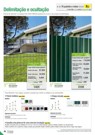 68 Delimitação
e ocultação
Delimitação e ocultação
+ de 70 painéis e redes desde 5,69
€
na sua loja e em www.leroymerlin.pt
Precisa de delimitar um espaço? Na LEROY MERLIN ajudamo-lo a criar o seu projeto de delimitação.
Para delimitar o seu espaço, escolha a solução que melhor se adapta à sua necessidade:
• Escolha uma porta se for uma zona de circulação desde 139€ .
Escolha uma porta com as medidas de 1x1m ou 1,5x1m ou então fazemos a porta à medida. Escolha a cor da porta que
melhor combine com o painel ou chapa e postes que pretende instalar. Também poderá instalar viseiras para tornar o lugar mais seguro.
• Painel metálico desde 12,99€ . • Chapa zincada desde 8,99€ .
BRANCO VERDE CINZA
Cores disponíveis sob encomenda (consultar preço em loja):
MARFIM GRENÁ
CINZA
ESCURO TOUPEIRA AZUL PRETO
CASTANHO
ESCURO
1,50m
1m
1,14m
0,60m
Espessura do arame:
0,5mm (consultar preço em loja)
ZINCO/ZINCO
VERDE/VERDE
BRANCO/BRANCO
Medidas:
Espessura do arame:
1,53m
1,03m
2,50m
0,63m
2,03m
4mm, 5mm, 6/8mm (consultar preço em loja)
Sob orçamento
Instalação
Consultar condições em loja
Sob orçamento
Instalação
Consultar condições em loja
Instalação
Instalação
Possibilidade de chumbar ou assentar em bases. Possibilidade de chumbar ou assentar em bases.
= PREÇO PROJETO
142€
O que inclui este projeto?*
Abraçadeiras +
parafusos (10un) 9,90€
29€
Postes 1,20m (5un)
Painéis 2,5m (4un)
34,95€
67,96€
+
Entrega**
Projeto painel
metálico 10m
ÁREA
= PREÇO PROJETO
310€
O que inclui este projeto?*
79,90€
29€
Chapas 1m (10un)
55,68€
119,90€
+
Entrega**
Tubos horizontais
2m (10un)
21,80€
Peças ligação
(20un)
3,99€
Caixa de parafusos
autoperfurante com
tampa (1un)
Postes com tampas
1,20m (6un)
Projeto chapa
zincada 10m
Á REA
* Os projetos apresentados são para uma área de 10m com fixação chumbada.
** Preço válido para entregas até 3 paletes, dentro de casa. Consultar condições em loja.
Cores: Medidas: Cores:
 