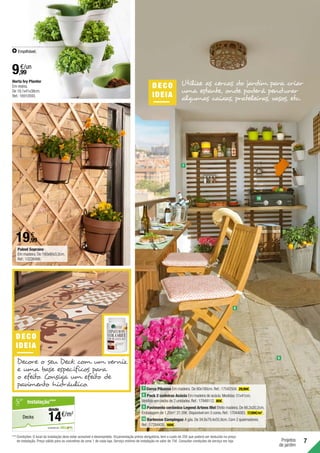 7
Projetos
de jardim
Painel Soprano
Em madeira. De 180x90x3,2cm.
Ref.:13226486.
Horta Ivy Planter
Em resina.
De 19,1x41x38cm.
Ref.:16910593.
Empilhável.
9
7 Cerca Pikasso Em madeira. De 80x180cm.Ref.:17542504. 29,99€ .
8 Pack 2 cadeiras Acácia Em madeira de acácia.Medidas:51x41cm.
Vendido em packs de 2 unidades.Ref.:17948112. 80€ .
9 Pavimento cerâmico Legend Artens Mel Efeito madeira.De 66,2x20,2cm.
Embalagem de 1,20m2
:21,59€.Disponível em 3 cores.Ref.:17044083. 17,99€/m2
.
10 Barbecue Campingaz A gás.De 34,8x79,4x55,9cm.Com 2 queimadores.
Ref.:17284435. 169€ .
DEC O
IDEIA
Decore o seu Deck com um verniz
e uma base específicos para
o efeito. Consiga um efeito de
pavimento hidráulico.
DECO
IDEIA
Utilize as cercas do jardim para criar
uma estante, onde poderá pendurar
algumas caixas, prateleiras, vasos, etc.
19,99
€
9,99
€/un
7
10
8
***	Condições: O local da instalação deve estar acessível e desimpedido. Orçamentação prévia obrigatória, tem o custo de 25€ que poderá ser deduzido no preço
de instalação. Preço válido para os concelhos da zona 1 de cada loja. Serviço mínimo de instalação no valor de 75€. Consultar condições de serviço em loja.
em parceria com
Decks
Instalação***
€/m2
14
desde
 