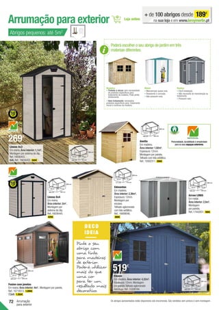 72
Arrumação para exterior
Arrumação
para exterior
Abrigos pequenos: até 5m2
+ de 100 abrigos desde 189€
na sua loja e em www.leroymerlin.pt
Arrow LM65
Em metal.
Área interior: 2,5m2
.
Montagem
por painéis.
Ref.:17442831. 189€.
170 cm
180 cm
190 cm 150 cm
140 cm
180 cm
Anetta
Em madeira.
Área interior: 1,92m2
.
Espessura:12mm.
Montagem por painéis.
Telhado com tela asfáltica.
Ref.:19302311. 299€ .
Edmonton
Em madeira.
Área interior: 2,36m2
.
Espessura:12mm.
Montagem por
encaixe.
Telhado aglomerado
com tela asfáltica.
Ref.:16699046.
369€ .
200 cm
150 cm
171 cm 175 cm
157 cm
200 cm
Os abrigos apresentados estão disponíveis sob encomenda. São vendidos sem pintura e sem montagem.
196 cm
111 cm
128 cm 94 cm
88 cm
196 cm
Lineus 4x3
Em resina.Área interior: 1,1m2
.
Montagem por sistema de clip.
Ref.:16636403.
6x6. Ref.:16636452. 569€ .
Lineus 6x4
Em resina.
Área interior: 2m2
.
Montagem por
sistema de clip.
Ref.:16636445.
429€ .
226 cm
169 cm
185 cm 126 cm
111 cm
226 cm
201 cm
240 cm
265 cm 202 cm
180 cm
201 cm
200 cm
120 cm
149 cm 182 cm
160 cm
200 cm
Fusion com janelas
Em resina.Área interior: 4m2
. Montagem por painéis.
Ref.:16718513. 1.099€ .
7,5x9. 1.350€ .
252 cm
201 cm
229 cm 224 cm
201 cm
252 cm
Poderá escolher o seu abrigo de jardim em três
materiais diferentes:
Madeira:
• 
Tratada a vácuo: sem necessidade
de produtos específicos para
tratamento da madeira. Pode pintar
diretamente.
• Sem tratamento: necessário
produtos específicos para tratamento
inicial e contínuo da madeira.
Metal:
• Manutenção quase nula.
• Resistente à corrosão.
• Não possuem solo.
Resina:
• Fácil instalação.
• Não necessita de manutenção ou
tratamento.
• Possuem solo.
269€
Personalidade,durabilidade e simplicidade
para os seus espaços exteriores.
DE CO
IDEIA
Pinte o seu
abrigo com
uma tinta
para madeiras
de exterior.
Poderá utilizar
mais do que
uma cor
para ter um
resultado mais
decorativo.
Kluane
Em madeira.Área interior: 4,32m2
.
Espessura:12mm.Montagem
por painéis.Telhado aglomerado
hidrófugo.Ref.:19308184.
519€
 
