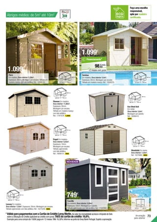 73
Abrigos médios: de 5m2
até 10m2
Arrumação
para exterior
Eco Shed 8x8
Em metal.
Área interior: 5,6m2
.
Montagem por painéis.
Ref.:16006410.
529€ .
Puget Em madeira.
Área interior: 5,63m2
.
Espessura:19mm.
Montagem por encaixe.
Telhado aglomerado
com tela asfáltica.
Ref.:16699151. 749€ .
217 cm
258 cm
280 cm 240 cm
218 cm
217 cm
233 cm
272 cm
317 cm 240 cm
198 cm
233 cm
Flore
Em madeira.Área interior: 5,38m2
.
Espessura:28mm.Montagem por encaixe.Telhado em
madeira maciça com tela asfáltica.Ref.:19308135.
Lessay Em madeira.
Área interior: 7,53m2
. Espessura:28mm.Montagem por encaixe.
Telhado aglomerado com tela asfáltica.Ref.:16275294. 999€ .
231 cm
313 cm
324 cm 246 cm
234 cm
231 cm
Woodside Em resina.
Área interior: 7,32m2
.
Ref.:16276862. 999€ .
Flovene Em madeira.
Área interior: 11,80m2
.
Espessura:28mm.
Montagem por encaixe.
Telhado em madeira maciça
com tela asfáltica.
Ref.:17441676. 1.299€ .
188 cm
300 cm
326 cm 324 cm
300 cm
240 cm
*VálidoparapagamentoscomoCartãodeCréditoLeroyMerlin.AovalordamensalidadeacresceoImpostodoSelo
sobreaUtilizaçãodoCrédito(aplicávelaocréditocomjuros).TAEGdocartãodecrédito:16,6%.
Exemploparaumacomprade1500€pagaem12meses.TAN:16,30%.Informe-sejuntodoOneyBankPortugal.Sujeitoaaprovação.
Yorkton
Em madeira.Área interior: 5,4m2
.
Espessura:28mm.Montagem por encaixe.
Telhado em madeira maciça.Ref.:19308233.
245 cm
272 cm
317 cm 240 cm
198 cm
245 cm
63
€/mês
98,
Financiamento*
12 meses com juros
Fauville
Em madeira.Área interior: 5,50m2
.
Espessura:19mm.Montagem por painéis.
Telhado aglomerado com tela asfáltica.Ref.:17442992.
1.099€
1.099€
749€
237 cm
274 cm
298 cm 298 cm
274 cm
237 cm
190 cm
247 cm
260 cm 242 cm
227 cm
190 cm
207 cm
316 cm 199 cm
294 cm 186 cm
Faça uma escolha
responsável,
opte por madeira
certificada.
 