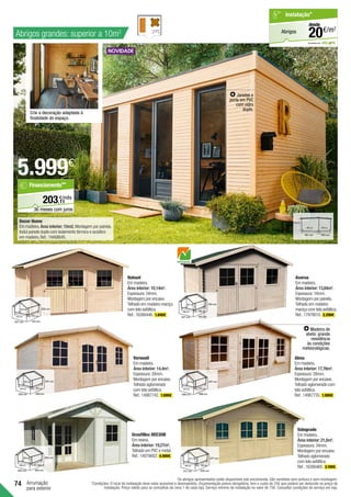74
5.999€
Decor Home	
Em madeira.Área interior: 15m2.Montagem por painéis.
Inclui parede dupla com isolamento térmico e acústico
em madeira.Ref.:19468645.
Arrumação
para exterior
Verneuil	
Em madeira.
Área interior: 14,4m2
.
Espessura:28mm.
Montagem por encaixe.
Telhado aglomerado
com tela asfáltica.
Ref.:14987742. 1.699€ .
247 cm
474 cm
520 cm 350 cm
304 cm
247 cm
Nahuel	
Em madeira.
Área interior: 10,14m2
.
Espessura:34mm.
Montagem por encaixe.
Telhado em madeira maciça
com tela asfáltica.
Ref.:16266446. 1.849€ .
225 cm
372 cm
427 cm 315 cm
272 cm
255 cm
Valograde	
Em madeira.
Área interior: 21,6m2
.
Espessura:34mm.
Montagem por encaixe.
Telhado aglomerado
com tela asfáltica.
Ref.:16266460. 3.199€ .
277 cm
460 cm
517 cm 535 cm
460 cm
277 cm
Grosfillex DEC20B
Em resina.
Área interior: 19,27m2
.
Telhado em PVC e metal.
Ref.:14079002. 4.999€ .
303 cm
396 cm
403 cm 493 cm
155+332 cm
303 cm
257 cm
398 cm
427 cm 415 cm
398 cm
194 cm
Avaroa	
Em madeira.
Área interior: 13,84m2
.
Espessura:16mm.
Montagem por painéis.
Telhado em madeira
maciça com tela asfáltica.
Ref.:17979010. 2.299€ .
Janelas e
porta em PVC
com vidro
duplo.
Alma
Em madeira.
Área interior: 17,76m2
.
Espessura:28mm.
Montagem por encaixe.
Telhado aglomerado com
tela asfáltica.
Ref.:14987735. 1.999€ .
247 cm
474 cm
498 cm 398 cm
374 cm
247 cm
Os abrigos apresentados estão disponíveis sob encomenda. São vendidos sem pintura e sem montagem.
*Condições: O local da instalação deve estar acessível e desimpedido. Orçamentação prévia obrigatória, tem o custo de 25€ que poderá ser deduzido no preço de
instalação. Preço válido para os concelhos da zona 1 de cada loja. Serviço mínimo de instalação no valor de 75€. Consultar condições de serviço em loja.
em parceria com
Abrigos
Instalação*
€/m2
20
desde
Crie a decoração adaptada à
finalidade do espaço.
11
€/mês
203,
Financiamento**
36 meses com juros
Abrigos grandes: superior a 10m2
249 cm
462 cm
497 cm 365 cm
330 cm
Madeira de
abeto: grande
resistência
às condições
meteorológicas.
 