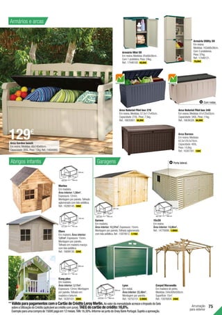 75
Arrumação
para exterior
142 cm
150 cm
177 cm 137 cm
108 cm
142 cm
Arca Garden bench
Em resina.Medidas:48x140x60cm.
Capacidade:265L.Peso:13kg.Ref.:14694960.
Arca Borneo
Em resina.Medidas:
62,5x129,5x70cm.
Capacidade:400L.
Peso:14,6kg.
Ref.:16267391. 139€ .
Kang plus
Em madeira.
Área interior: 3,17m2
.
Espessura:12mm.Montagem
por painéis.Telhado em
madeira e betume.
Ref.:16391431. 399€ .
Marina
Em madeira.
Área interior: 1,56m2
.
Espessura:12mm.
Montagem por painéis.Telhado
aglomerado com tela asfáltica.
Ref.:16280145. 199€ .
Clara
Em madeira.Área interior:
1,61m2
.Espessura:15mm.
Montagem por painéis.
Telhado em madeira maciça
com tela asfáltica.
Ref.:16699130. 329€ .
146 cm
119 cm
130 cm 136 cm
131 cm
146 cm
114 cm
117 cm
167 cm 181 cm
117 cm
200 cm
Lyon
Em metal.
Área interior: 22,48m2
.
Montagem por painéis.
Ref.:16755151. 2.099€ .
Carpot Maranello
Em madeira de pinho.
Medidas:244x300x500cm.
Superfície:15m2
.
Ref.:15876854. 349€ .
Garove
Em madeira.
Área interior: 12,37m2
.Espessura:15mm.
Montagem por painéis.Telhado aglomerado
com tela asfáltica.Ref.:15970612. 1.119€ .
247 cm
344 cm
372 cm 604 cm
564 cm
258 cm
Armário Utility SR
Em resina.
Medidas:163x68x38cm.
Com 3 prateleiras.
Peso:37kg.
Ref.:17446121.
79,99€ .
Armário Mini SR
Em resina.Medidas:85x68x38cm.
Com 1 prateleira.Peso:24kg.
Ref.:17446100. 49,99€ .
Arca Naterial Flint box 340
Em resina.Medidas:61x125x55cm.
Capacidade:340L.Peso:11kg.
Ref.:16636326. 84,99€ .
Com rodas.
15x20
Em resina.
Área interior: 14,86m2
.
Ref.:14776006. 1.999€ .
217 cm
314 cm
321 cm 480 cm
475 cm
217 cm
Porta lateral.
129€
Arca Naterial Flint box 270
Em resina.Medidas:57,5x117x45cm.
Capacidade:270L.Peso:7,5kg.
Ref.:16635801. 36,99€ .
Abrigos infantis Garagens
Armários e arcas
221 cm
270 cm
303 cm 492 cm
458 cm
221 cm
**VálidoparapagamentoscomoCartãodeCréditoLeroyMerlin.AovalordamensalidadeacresceoImpostodoSelo
sobreaUtilizaçãodoCrédito(aplicávelaocréditocomjuros).TAEGdocartãodecrédito:16,6%.
Exemploparaumacomprade1500€pagaem12meses.TAN:16,30%.Informe-sejuntodoOneyBankPortugal.Sujeitoaaprovação.
 