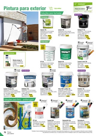 76 Pintura
para exterior
Pintura para exterior
Elimina musgo 1L
Limpeza e remoção de
musgos e fungos antes
de pintar.
Ref.:15745254. 20,39€ .
Luxens 12 anos 15L
Rendimento:10-12m2
/L/demão.
Aderência sem primário para fachadas
em mau estado.PVP/L:4,67€.
Ref.:16766274. 69,99€ .
Disponível em 4L. 24,99€ .
Duração
até 12 anos.
Luxens 15 anos 15L
Rendimento:8m2
/L/demão.
Autolavável com chuva.PVP/L:6,67€.
Ref.:16766302. 99,99€ .
Disponível em 4L. 29,99€ .
Duração
até 15 anos.
Robbialac 15L
Rendimento:15-17m2
/L/demão.
Previne o aparecimento de fungos
e algas.PVP/L:6€.
Ref.:18996222. 89,99€ .
Disponível em 5L. 39,99€ .
ProteCor 15L
Rendimento:15m2
/L/demão.
Resistência às intempéries.
PVP/L:10,67€.
Ref.:19002221. 159,99€ .
Disponível em 5L. 67,99€ .
Aquoso 15L
Rendimento:8-10m2
/L/demão.
Homogeneização completa.
PVP/L:2,67€.
Ref.:14770980. 39,99€ .
Disponível em 4L. 14,99€ .
Disponível em 1L. 4,99€ .
Luxens 10L
Rendimento:6-8m2
/L/demão.
Adequado para aplicar sobre cimento,
gesso e tijolo.PVP/L:3€.
Ref.:16766351. 29,99€ .
Seláqua-P 15L
Rendimento:7-10m2
/L/demão.
Previne o aparecimento de
manchas.PVP/L:6€.
Ref.:19675803. 89,99€ .
Disponível em 5L. 41,99€ .
Disponível em 0,75L. 6,49€ .
Tinta 100% acrílica 15L
Rendimento:10-15m2
/L/demão.
Excelente repelência à água.
Ajuda a manter as fachadas limpas.
PVP/L:6,67€.Ref.:17083486. 99,99€ .
Disponível em 4L. 39,99€ .
Soluções para ferro - antiferrugem
Antes Depois
PP 2,5L
Rendimento:10m2
/L/demão.
Fácil aplicação.PVP/L:8€.
Ref.:17438610. 19,99€ .
Disponível em 0,75L. 7,99€ .
Luxens 2,5L
Rendimento:10m2
/L/demão.
Resistente aos raios UV e às
intempéries.PVP/L:12€.
Ref.:17438981. 29,99€ .
Disponível em 0,25L. 4,99€ .
Disponível em 0,75L. 11,99€ .
Hammerite 2,5L
Rendimento:4-5m2
/L/demão.
Hidro repelente e anticorrosivo.
PVP/L:23,20€.
Ref.:12918276. 57,99€ .
Disponível em 0,25L. 7,99€ .
Disponível em 0,75L. 19,99€ .
Corrostop 5L
Rendimento:5m2
/L/demão.
Anticorrosivo.PVP/L:14,60€.
Ref.:17562006. 72,99€ .
Disponível em 0,25L. 5,79€ .
Disponível em 0,75L. 14,99€ .
Tinta lisas
*Condições:O local da instalação deve estar acessível e desimpedido.Orçamentação prévia obrigatória,tem o custo de 25€ que poderá ser deduzido no preço de instalação.
Preço válido para os concelhos da zona 1 de cada loja.Serviço mínimo de instalação no valor de 75€.Consultar condições de serviço em loja.
em parceria com
Pintura de exterior
Instalação*
€/m2
7
desde
PP 15L
Rendimento:8-10m2
/L/demão.
Fácil aplicação.PVP/L:0,67€.
Ref.:15630293. 9,99€ .
Disponível em 4L. 5,99€ .
Impact 15L
Rendimento:8-10m2
/L/demão.
Fácil aplicação.PVP/L:1,83€.
Ref.:15777580. 27,49€ .
Disponível em 4L. 11,99€ .
Luxens 8 anos 15L
Rendimento:9-10m2
/L/demão.
PVP/L:3,33€.
Ref.:15630615. 49,99€ .
Disponível em 4L. 19,99€ .
Duração
até 8 anos.
Recomendamos
Disponível
em 8 cores.
Disponível
em 6 cores.
Disponível
em 2 cores.
Disponível
em 11 cores.
Disponível
em 9 cores.
Primários
Soluções para fachadas
 