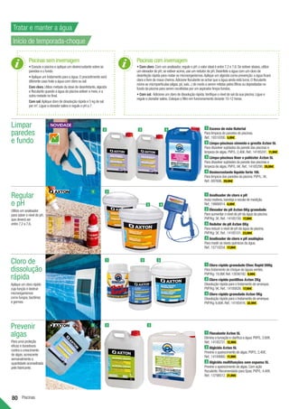 80 Piscinas
Prevenir
algas
Para uma proteção
eficaz e duradoura
contra o crescimento
de algas,acrescente
semanalmente a
quantidade aconselhada
pelo fabricante.
Regular
o pH
Utilize um analisador
para saber o nível de pH,
que deverá ser
entre 7,2 a 7,6.
Limpar
paredes
e fundo
Cloro de
dissolução
rápida
Aplique um cloro rápido
cuja função é destruir
microorganismos
como fungos,bactérias
e germes.
1
1
1
1
2
2
2
3
3
3
1 Escova de mão Naterial
Para limpeza de paredes de piscinas.
Ref.:19310200. 5,99€ .
2 Limpa-piscinas cimento e gresite Axton 5L
Para dissolver sujidades da parede das piscinas e
limpeza de algas.PVP/L:2,40€.Ref.:14185241. 11,99€ .
3 Limpa-piscinas liner e poliéster Axton 5L
Para dissolver sujidades da parede das piscinas e
limpeza de algas.PVP/L:6€.Ref.:14185290. 29,99€ .
4 Desincrustante líquido forte 10L
Para limpeza das paredes da piscina.PVP/L:3€.
Ref.:697606. 29,99€
1 Analisador de cloro e pH
Inclui reativos,bandeja e escala de medição.
Ref.:18666914. 6,99€ .
2 Elevador de pH Axton 6Kg granulado
Para aumentar o nível de pH da água da piscina.
PVP/Kg:3€.Ref.:14185150. 17,99€ .
3 Redutor de pH Axton 8Kg
Para reduzir o nível de pH da água da piscina.
PVP/Kg:3€.Ref.:14185101. 23,99€ .
4 Analisador de cloro e pH analógico
Para medir os níveis químicos da água.
Ref.:15710254. 17,99€ .
1 Cloro rápido granulado Choc Rapid 500g
Para tratamento de choque de águas verdes.
PVP/Kg:19,98€ Ref.12036192. 9,99€ .
2 Cloro rápido pastilhas Axton 2Kg
Dissolução rápida para o tratamento de arranque.
PVP/Kg:9€.Ref.:14185626. 17,99€ .
3 Cloro rápido granulado Axton 5Kg
Dissolução rápida para o tratamento de arranque.
PVP/Kg:6,60€.Ref.:14185416. 32,99€ .
1 Floculante Axton 5L
Elimina a turvação e clarifica a água.PVP/L:2,60€.
Ref.:14185731. 12,99€ .
2 Algicida Axton 5L
Previne o aparecimento de algas.PVP/L:2,40€.
Ref.:14184660. 11,99€ .
3 Algicida multifunções sem espuma 5L
Previne o aparecimento de algas.Com ação
floculante.Recomendado para Spas.PVP/L:4,40€.
Ref.:13798512. 21,99€ .
4
4
Piscinas sem invernagem
• Esvazie a piscina e aplique um desincrustante sobre as
paredes e o fundo.
•Aplique um tratamento para a água.O procedimento será
diferente caso trate a água com cloro ou sal:
Com cloro.Utilize metade da dose de desinfetante,algicida
e floculante quando a água da piscina estiver a meio,e a
outra metade no final.
Com sal.Aplique cloro de dissolução rápida e 5 kg de sal
por m3
.Ligue o clorador salino e regule o pH a 7.
Piscinas com invernagem
• Com cloro.Com um analisador,regule o pH:o valor ideal é entre 7,2 e 7,6.Se estiver abaixo,utilize
um elevador de pH; se estiver acima,use um redutor de pH.Desinfete a água com um cloro de
desinfeção rápida para matar os microorganismos.Aplique um algicida como prevenção:a água ficará
clara e livre de maus cheiros.Adicione floculante se achar que a água ainda está turva.O floculante
reúne as micropartículas (algas,pó,sais...) de modo a serem retidas pelos filtros ou depositadas no
fundo da piscina para serem recolhidas por um aspirador limpa-fundos.
• Com sal. Adicione um cloro de dissolução rápida.Verifique o nível de sal da sua piscina.Ligue e
regule o clorador salino.Coloque o filtro em funcionamento durante 10-12 horas.
2
Tratar e manter a água
Início de temporada-choque
3
 