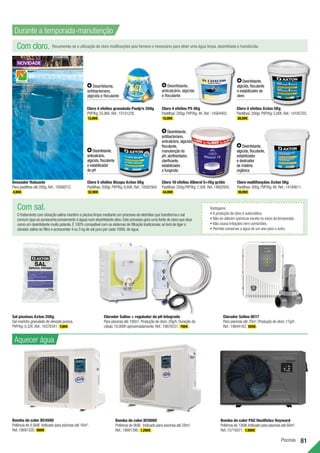 Piscinas 81
Desinfetante,
antibacteriano,
algicida e floculante
Desinfetante,
anticalcário,
algicida, floculante
e estabilizador
de pH
Desinfetante,
algicida, floculante,
estabilizador
e destruidor
de matéria
orgânica
Desinfetante,
antibacteriano,
anticalcário, algicida,
floculante,
manutenção do
pH, abrilhantador,
clarificante,
estabilizador
e fungicida
Desinfetante,
algicida, floculante
e estabilizador de
cloro
Desinfetante,
anticalcário, algicida
e floculante
Sal piscinas Axton 25Kg
Sal marinho granulado de elevada pureza.
PVP/Kg:0,32€.Ref.:16378341. 7,99€ .
Cloro 4 efeitos PS 4Kg
Pastilhas:200gr.PVP/Kg:4€.Ref.:14564403.
15,99€ .
Cloro 4 efeitos granulado Poolp’o 250g
PVP/Kg:55,96€.Ref.:15101226.
13,99€ .
Cloro 4 efeitos Axton 5Kg
Pastilhas:200gr.PVP/Kg:5,80€.Ref.:14185703.
28,99€ .
Cloro 5 efeitos Bicapa Axton 5Kg
Pastilhas:200gr.PVP/Kg:6,60€.Ref.:18582564.
32,99€ .
Doseador flutuante
Para pastilhas até 200g.Ref.:19308212.
4,99€ .
Cloro 10 efeitos Alboral 5+1Kg grátis
Pastilhas:250g.PVP/Kg:7,50€.Ref.:14802935.
44,99€ .
Cloro multifunções Axton 5Kg
Pastilhas:200g.PVP/Kg:8€.Ref.:14184611.
39,99€ .
Aquecer água
Bomba de calor BC4500
Potência de 4,5kW. Indicado para piscinas até 16m3
.
Ref.:18681320. 999€
Com cloro. Recomenda-se a utilização de cloro multifunções pois fornece o necessário para obter uma água limpa, desinfetada e translúcida.
Com sal.
O tratamento com cloração salina mantém a piscina limpa mediante um processo de eletrólise que transforma o sal
comum (que se acrescenta previamente à água) num desinfetante ativo.Este processo gera uma fonte de cloro que atua
como um desinfetante muito potente.É 100% compatível com os sistemas de filtração tradicionais:só terá de ligar o
clorador salino ao filtro e acrescentar 4 ou 5 kg de sal puro por cada 1000L de água.
Vantagens:
•A produção de cloro é automática.
• Não se utilizam químicos exceto no início da temporada.
• Não causa irritações nem comichões.
• Permite conservar a água de um ano para o outro.
Bomba de calor BC9000
Potência de 9kW. Indicado para piscinas até 28m3
.
Ref.:18681390. 1.299€ .
Durante a temporada-manutenção
Clorador Salino + regulador de pH integrado
Para piscinas até 100m3
.Produção de cloro:20g/h.Duração da
célula:10.000h aproximadamente.Ref.:19676531. 799€ .
Clorador Salino OE17
Para piscinas até 70m3
.Produção de cloro:17g/h.
Ref.:19644163. 929€ .
Bomba de calor PAC HeatRelax Hayward
Potência de 12kW.Indicado para piscinas até 60m3
.
Ref.:15716071. 1.999€
 