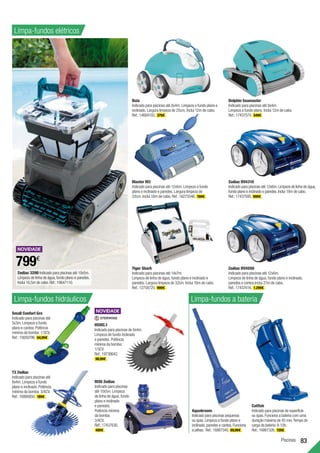 Piscinas 83
Naia
Indicado para piscinas até 8x4m. Limpeza a fundo plano e
inclinado. Largura limpeza de 25cm. Inclui 12m de cabo.
Ref.:14684103. 379€ .
Small Confort Gre
Indicado para piscinas até
5x3m. Limpeza a fundo
plano e cantos. Potência
mínima da bomba: 1/3CV.
Ref.:15650796. 64,99€ .
Limpa-fundos elétricos
Catfish
Indicado para piscinas de superfície
ou spas.Funciona a bateria com uma
duração máxima de 45 min.Tempo de
carga da bateria:8-10h.
Ref.:16867326. 159€ .
Aquabroom
Indicado para piscinas pequenas
ou spas.Limpeza a fundo plano e
inclinado,paredes e cantos.Funciona
a pilhas. Ref.:16867340. 69,99€ .
Tiger Shark
Indicado para piscinas até 14x7m.
Limpeza de linha de água, fundo plano e inclinado e
paredes. Largura limpeza de 32cm. Inclui 18m de cabo.
Ref.:12758725. 999€ .
T3 Zodiac
Indicado para piscinas até
8x4m. Limpeza a fundo
plano e inclinado. Potência
mínima da bomba: 3/4CV.
Ref.:16866850. 189€ .
MX6 Zodiac
Indicado para piscinas
até 10x5m. Limpeza
de linha de água, fundo
plano e inclinado
e paredes.
Potência mínima
da bomba:
3/4CV.
Ref.:17437630.
499€ .
Master M3
Indicado para piscinas até 12x6m. Limpeza a fundo
plano e inclinado e paredes. Largura limpeza de
32cm. Inclui 18m de cabo. Ref.:16275546. 769€ .
Zodiac RV4550
Indicado para piscinas até 12x6m.
Limpeza de linha de água, fundo plano e inclinado,
paredes e cantos.Inclui 21m de cabo.
Ref.:17437616. 1.299€ .
Dolphin Seamaster
Indicado para piscinas até 8x4m.
Limpeza a fundo plano. Inclui 12m de cabo.
Ref.:17437574. 549€ .
HSWC.1
Indicado para piscinas de 8x4m.
Limpeza de fundo inclinado
e paredes. Potência
mínima da bomba:
1/3CV.
Ref.:19738642.
99,99€ .
Limpa-fundos hidráulicos Limpa-fundos a bateria
Zodiac RV4310
Indicado para piscinas até 12x6m.Limpeza de linha de água,
fundo plano e inclinado e paredes.Inclui 18m de cabo.
Ref.:17437595. 999€ .
Zodiac 3290 Indicado para piscinas até 10x5m.
Limpeza de linha de água,fundo plano e paredes.
Inclui 16,5m de cabo.Ref.:19647110.
799€
 