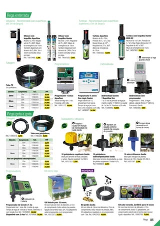 Rega 85
Rega enterrada
Rega gota a gota
Diâmetro Comprimento Ref.: PVP
20mm
25m 17063270 9,99€
50m 17063305 18,99€
25mm
25m 17063263 12,99€
50m 17063284 24,99€
32mm
25m 17063291 21,99€
50m 17063312 41,99€
Tubo PE
Em polietileno.
Difusores - Recomendado para superfícies
até 5m de largura
Turbinas - Recomendado para superfícies
superiores a 5m de largura
Programadores Eletroválvulas
Difusor com
boquilha Aquaflow
Alcance 3,70m.Regulá-
vel de 0º a 360º.Altura
de emergência de 10cm.
Também disponível com
alcance de 2,40m,3m e
4,60m (consultar preço
em loja).
Ref.:16870966. 3,39€ .
Difusor com
boquilha Hunter
Alcance 3,70m.Regulável
de 0º a 360º.Altura de
emergência de 10cm.
Também disponível com
alcance de 2,40m,3m e
4,60m (consultar preço
em loja).
Ref.:14097020. 4,49€ .
Programador 4 zonas
Aquaflow
Tempo de rega de 1 a 6h.
Funciona a 24 volts.
Ref.:16951123. 49,99€ .
Programador 4 zonas
Eco-Logic Hunter
Regas diárias até 12
programas (3 por zona).
Tempo de rega por zona
de 0 a 4h.Funciona a 24 volts.
Ref.:14096922. 54,99€ .
Eletroválvula macho
1 Aquaflow Eco
1 a 10 bar de pressão de ligação
macho-macho 1”(32mm) e caudal
de 1 a 9m3
/h.Funciona a 24 volts.
Ref.:14096992. 16,99€ .
Eletroválvula com
programador
Programador 1 zona.8 regas
diárias.Ligação fêmea 1”(32mm).
Funciona a 9 volts.
Ref.:15992466. 129€ .
Diâmetro Comprimento Ref.: PVP
4mm
25m 17063473 3,29€
50m 17063480 4,99€
100m 17063494 8,99€
16mm
25m 17063326 5,99€
50m 17063333 10,99€
100m 17063403 19,99€
Tubo com gotejadores autocompensantes
16mm
25m 17063382 9,99€
50m 17063445 17,99€
100m 17063466 34,99€
Ref.:17063473. 3,29€ .
Tubo com gotejadores.
Ref.:17063382. 9,99€ .
10 gotejadores
autocompensantes Geolia
Ideal para terrenos desnivelados ou rega
de plantas suspensas.Caudal:4L/h.
Ref.:16936654. 3,29€ .
Turbina Aquaflow
Alcance de 8 a 15m.
Pressão de 1,7 a 3,5 bar.
Rosca fêmea de 1/2”.
Regulável de 25º a 360º.
Altura de emergência
de 15cm.
Ref.:18665682. 13,99€ .
Turbina com boquilha Hunter
SRM-SV
Alcance de 4 a 9,4m.Pressão de
1,7 a 3,8 bar.Rosca fêmea de 1/2’’.
Regulável de 40º a 360º.
Altura de emergência de 15cm.
Ref.:14097062. 13,99€ .
100%
estanque
Interrompe a rega
quando chove
Programadores
Tubagem
Programador de torneira 1 via
Programador de 1 zona.Até 4 ciclos de rega.
Tempo de rega de 1minuto a 4horas.Eletrónico e
com função Eco.Ref.:16789892. 39,99€ .
Disponível com 2 vias Ref.:16789906. 54,99€ .
Indicador de
bateria
10 micro difusores Geolia
Ideal para maciços de plantas.
Alcance de 2.2m.Caudal:35-45L/h.
Ref.:16937081. 2,99€ .
Fornece água
necessária em
forma de chuva.
Mantem um
caudal uniforme
quando há variação
de pressão.
Kit jardim Geolia
Kit com tubo de 16mm de diâmetro e 25m de
comprimento.Inclui redutor de pressão,filtro,
50 gotejadores reguláveis e um programador
com 1 via.Ref.:19453420. 49,99€ .
Kit micro rega
Kit Natrain para 15 vasos. 	
Kit com tubo de 4mm de diâmetro e 15m
de comprimento.Inclui redutor de pressão,
ligação de torneira rosca 3/4,15 gotejadores
autocompensantes e um programador.
Ref.:16312373. 29,99€ .
Gotejadores e difusores
10 gotejadores reguláveis Geolia
Ideal para árvores de fruto,arbustos
e sebes.Caudal regulável:0 a 60L/h.
Ref.:16937263. 2,59€ .
Kit solar varanda Jardibric para 15 vasos
Kit com tubo de 4mm de diâmetro e 15m
de comprimento.Inclui 15 gotejadores,um
programador,painel solar e bomba para buscar
água a depósitos.Ref.:18665766. 74,99€ .
Adapta o
caudal em função
da necessidade de
cada planta.
Tubagem
 