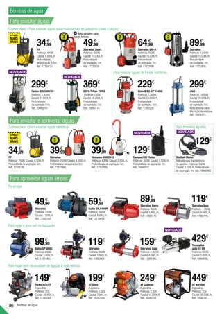 86 Bombas de água
PP
Potência: 400W.
Caudal: 8.000L/h.
Profundidade
de aspiração: 5,5m.
Ref.:17334121.
34,99
€
JN
Potência: 1.600W.
Caudal: 18.000L/h.
Profundidade
de aspiração: 8m.
Inclui lâminas para
trituração de resíduos.
Ref.:15656375.
299€
PP
Potência: 250W. Caudal: 6.500L/h.
Profundidade de aspiração: 6m.
Ref.:17334135.
34,99
€
Torke 2CV/4T
A gasolina.
Potência: 2CV.
Caudal:20.100L/h.
Ref.:17744384.
Balão XKJ-604P
Potência: 600W.
Caudal: 3.600L/h.
Ref.:13719454.
59,99
€
Einhell BG-DP 1340G
Potência: 1.300W.
Caudal: 23.000L/h.
Profundidade
de aspiração: 10m.
Ref.:17565226.
229€
4T Deva
A gasolina.
Potência: 1.5CV.
Caudal: 7.000L/h.
Ref.:16342326.
199€
4T Cidacos
A gasolina.
Potência: 2.5CV.
Caudal: 14.000L/h.
Ref.:16342333.
249€
Balão GP 600C
Potência: 600W.
Caudal: 3.000L/h.
Ref.:13719461.
Sterwins
Potência: 1.000W.
Caudal: 18.000L/h.
Profundidade
da aspiração: 7m.
Ref.:17332854.
89,99
€
4T Nervion
A gasolina.
Potência: 7CV.
Caudal: 25.000L/h.
Ref.:16342361.
449€
Tecnoplus
auto 15 4M
Potência: 550W.
Caudal: 3.000L/h.
Ref.:19466650.
429€
ESPA Triton 75MA
Potência: 750W.
Caudal: 16.200L/h.
Profundidade
de aspiração: 7m.
Ref.:19466174.
369€
Sterwins 2em1
Potência: 500W.
Caudal: 11.000L/h.
Profundidade
de aspiração: 7m.
Ref.:17332924.
49,99
€
Sterwins Ferro
Potência: 900W.
Caudal: 3.800L/h.
Ref.:17882144.
89,99
€
Sterwins Inox
Potência: 1.100W.
Caudal: 4.600L/h.
Ref.:17882116.
119€
Sterwins Auto
Potência: 1.300W.
Caudal: 6.000L/h.
Ref.:17881990.
159€
Sterwins
Potência: 250W. Caudal: 6.000L/h.
Profundidade de aspiração: 6m.
Ref.:17332966.
39,99
€
Sterwins DW-3
Potência: 750W.
Caudal: 13.500L/h.
Profundidade
de aspiração: 7m.
Ref.:17332896.
64,99
€
Compac150 Flotec
Potência: 300W. Caudal: 8.500L/h.
Profundidade de aspiração: 7m.
Ref.:19466832.
129€
Flotec BIOX300/10
Potência: 1.300W.
Caudal: 21.000L/h.
Profundidade
da aspiração:11m.
Ref.:19466916.
299€
Sterwins
Potência: 250W.
Caudal: 1.500L/h.
Ref.:17882165.
49,99
€
99,99
€
Sterwins
Potência: 900W.
Caudal: 3.800L/h.
Ref.:17882004.
119€
Para regar
Para regar e para uso na habitação
Para regar sem necessidade de ligação à rede elétrica
Sterwins 400RW-3
Potência: 400W. Caudal: 3.500L/h.
Profundidade de aspiração: 5m.
Ref.:17332805.
39,99
€
Submersíveis - Para esvaziar águas sujas (inundações de garagens, caves e poços)
Para esvaziar águas de fossas sanitárias
Submersíveis - Para esvaziar águas sanitárias
149€
Para esvaziar águas
Bombas de água
Para esvaziar e aproveitar águas
Para aproveitar águas limpas
Apto também para
águas limpas.
129€
Para transferir líquidos
Multioil Flotec
Indicado para transferência
de gasóleo. Potência: 550W.
Caudal: 2.100L/h. Profundidade
de aspiração: 7m. Ref.:19466965.
 