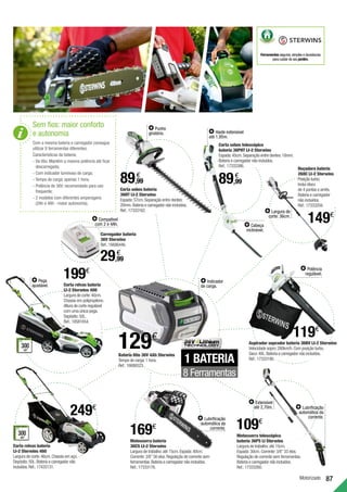 87
Motorizado
Sem fios: maior conforto
e autonomia
Com a mesma bateria e carregador consegue
utilizar 8 ferramentas diferentes.
Características da bateria:
• 
De lítio. Mantém a mesma potência até ficar
descarregada;
• 
Com indicador luminoso de carga;
• 
Tempo de carga: apenas 1 hora;
• 
Potência de 36V: recomendado para uso
frequente;
• 
2 modelos com diferentes amperagens
(2Ah e 4Ah - maior autonomia).
129€
1 BATERIA
8 Ferramentas
Corta sebes bateria
36HT LI-2 Sterwins
Espada:57cm.Separação entre dentes:
20mm.Bateria e carregador não incluídos.
Ref.:17333162.
Corta sebes telescópico
bateria 36PHT LI-2 Sterwins
Espada:45cm.Separação entre dentes:18mm.
Bateria e carregador não incluídos.
Ref.:17333386.
Roçadora bateria
268C LI-2 Sterwins
Posição turbo.
Inclui disco
de 4 pontas e arnês.
Bateria e carregador
não incluídos.
Ref.:17333204.
Motosserra telescópica
bateria 36PS LI Sterwins
Largura de trabalho:até 15cm.
Espada:30cm.Corrente:3/8”33 elos.
Regulação de corrente sem ferramentas.
Bateria e carregador não incluídos.
Ref.:17333260.
Motosserra bateria
36CS LI-2 Sterwins
Largura de trabalho:até 15cm.Espada:40cm.
Corrente:3/8”56 elos.Regulação de corrente sem
ferramentas.Bateria e carregador não incluídos.
Ref.:17333176.
Carregador bateria
36V Sterwins
Ref.:16686446.
Bateria lítio 36V 4Ah Sterwins
Tempo de carga:1 hora.
Ref.:16686523.
Punho
giratório. Haste extensível
até 1,95m.
Largura de
corte: 36cm.
Indicador
de carga.
Extensível
até 2,70m.
Lubrificação
automática da
corrente.
Lubrificação
automática da
corrente.
Compatível
com 2 e 4Ah.
89,99
€
89,99
€
29,99
€
Corta relvas bateria
LI-2 Sterwins 460
Largura de corte:46cm.Chassis em aço.
Depósito:50L.Bateria e carregador não
incluídos.Ref.:17435131.
300
m2
RECOMENDADO
PARA ÁREAS
ATÉ
249€
Corta relvas bateria
LI-2 Sterwins 400
Largura de corte:40cm.
Chassis em polipropileno.
Altura de corte regulável
com uma única pega.
Depósito:50L.
Ref.:18581654.
300
m2
RECOMENDADO
PARA ÁREAS
ATÉ
Pega
ajustável.
199€
Aspirador soprador bateria 36BV LI-2 Sterwins
Velocidade sopro:280km/h.Com posição turbo.
Saco:40L.Bateria e carregador não incluídos.
Ref.:17333190.
Potência
regulável.
119€
169€ 109€
149€
Cabeça
inclinável.
Ferramentas seguras,simples e duradouras
para cuidar do seu jardim.
 