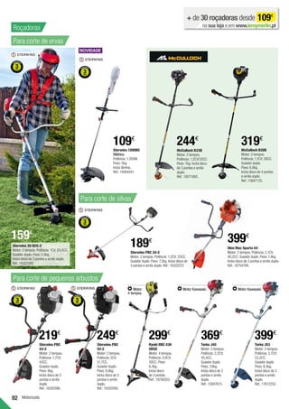 92
Ryobi RBC 430
SBSD
Motor: 4 tempos.
Potência: 0,9CV;
30CC. Peso:
6,3kg.
Inclui disco
de 3 pontas.
Ref.:18756353.
299€
Motorizado
Para corte de ervas
McCulloch B33B
Motor: 2 tempos.
Potência: 1,2CV/33CC.
Peso: 7kg. Inclui disco
de 3 pontas e arnês
duplo.
Ref.:18571665.
244€
Oleo Mac Sparta 44
Motor: 2 tempos. Potência: 2,1CV;
40,2CC. Guiador duplo. Peso: 7,4kg.
Inclui disco de 3 pontas e arnês duplo.
Ref.:16754794.
399€
Sterwins PBC
43-2
Motor: 2 tempos.
Potência: 1,7CV;
43CC.
Guiador duplo.
Peso: 8kg.
Inclui disco de 3
pontas e arnês
duplo.
Ref.:16322586.
219€
Sterwins PBC
52-2
Motor: 2 tempos.
Potência: 2CV;
51,7CC.
Guiador duplo.
Peso: 8,8kg.
Inclui disco de 3
pontas e arnês
duplo.
Ref.:16322593.
249€
+ de 30 roçadoras desde 109€
na sua loja e em www.leroymerlin.pt
Torke J53
Motor: 2 tempos.
Potência: 2,7CV;
53,2CC.
Guiador duplo.
Peso: 8,3kg.
Inclui disco de 3
pontas e arnês
duplo.
Ref.:17612252.
399€
Motor Kawasaki.
Torke J45
Motor: 2 tempos.
Potência: 2,2CV;
45,4CC.
Guiador duplo.
Peso: 7,6kg.
Inclui disco de 3
pontas e arnês
duplo.
Ref.:15847615.
369€
Motor Kawasaki.
Motor:
4 tempos.
Roçadoras
Sterwins 1200BC
Elétrico.
Potência: 1.200W.
Peso: 5kg.
Inclui lâmina.
Ref.:19304341.
109€
159€
Sterwins 26 BCS-2
Motor: 2 tempos. Potência: 1CV; 25,4CC.
Guiador duplo. Peso: 5,9kg.
Inclui disco de 3 pontas e arnês duplo.
Ref.:16322565.
Sterwins PBC 34-2
Motor: 2 tempos. Potência: 1,2CV; 33CC.
Guiador duplo. Peso: 7,2kg. Inclui disco de
3 pontas e arnês duplo. Ref.:16322572.
189€
Para corte de silvas
Para corte de pequenos arbustos
319€
McCulloch B28B
Motor: 2 tempos.
Potência: 1,1CV; 28CC.
Guiador duplo.
Peso: 6,8kg.
Inclui disco de 4 pontas
e arnês duplo.
Ref.:15847125.
 