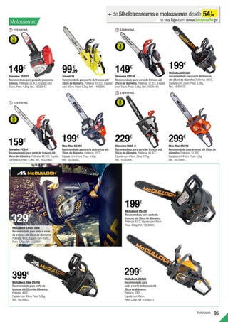 95
Motorizado
Smash 16
Recomendado para corte de troncos até
25cm de diâmetro. Potência: 37,2CC. Espada
com 40cm. Peso: 5,3kg. Ref.:14993944.
99,99
€
+ de 50 eletrosserras e motosserras desde 54,99
€
na sua loja e em www.leroymerlin.pt
Oleo Mac GS350
Recomendado para corte de troncos até
35cm de diâmetro. Potência: 35CC.
Espada com 41cm. Peso: 4,4kg.
Ref.:16754934.
199€
Oleo Mac GS370
Recomendado para troncos até 35cm de
diâmetro. Potência: 35,2CC.
Espada com 41cm. Peso: 4,1kg.
Ref.:16754941.
299€
McCulloch CS360
Recomendado para corte de troncos
até 25cm de diâmetro. Potência: 36CC.
Espada com 35cm. Peso: 5,2kg.
Ref.:18066832.
199€
Sterwins 25 CS2
Recomendado para poda de pequenos
troncos. Potência: 25,4CC. Espada com
25cm. Peso: 4,5kg. Ref.:16333842.
149€
Sterwins PCS38
Recomendado para corte de troncos até
25cm de diâmetro. Potência: 37,2CC. Espada
com 35cm. Peso: 5,8kg. Ref.:16335445.
149€
Sterwins PCS41
Recomendado para corte de troncos até
30cm de diâmetro. Potência: 40,1CC. Espada
com 40cm. Peso: 5,9kg. Ref.:16335466.
159€
Sterwins 50CS-2
Recomendado para corte de troncos até
35cm de diâmetro. Potência: 49,3CC.
Espada com 45cm. Peso: 7,7kg.
Ref.:16335494.
229€
Motosserras
329€
McCulloch CS410 Elite
Recomendado para poda e corte
de troncos até 35cm de diâmetro.
Potência:41CC.Espada com 45cm.
Peso:4,7kg.Ref.:16239874.
McCulloch Elite CS450
Recomendado para corte de
troncos até 35cm de diâmetro.
Potência:46CC.
Espada com 45cm.Peso:5,3kg.
Ref.:16239902.
McCulloch CS42S
Recomendado para corte de
troncos até 30cm de diâmetro.
Potência:42CC.Espada com 40cm.
Peso:4,9kg.Ref.:19535831.
199€
McCulloch CS50S
Recomendado para
poda e corte de troncos até
35cm de diâmetro.
Potência:50CC.
Espada com 45cm.
Peso:5,2kg.Ref.:19536013.
299€
399€
 