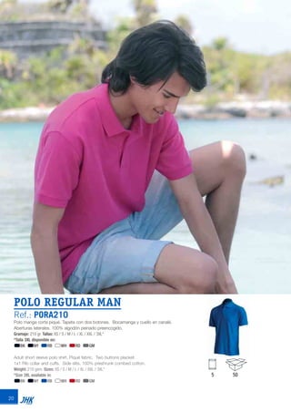 20
POLO REGULAR MAN
Ref.: PORA210
Polo manga corta piqué. Tapeta con dos botones. Bocamanga y cuello en canalé.
Aberturas laterales. 100% algodón peinado preencogido.
Gramaje: 210 gr. Tallas: XS / S / M / L / XL / XXL / 3XL*
*Talla 3XL disponible en:
BK NY RB WH RD GM
Adult short sleeve polo shirt. Piqué fabric. Two buttons placket.
1x1 Rib collar and cuffs. Side slits. 100% preshrunk combed cotton.
Weight: 210 gsm. Sizes: XS / S / M / L / XL / XXL / 3XL*
*Size 3XL available in:
BK NY RB WH RD GM
5 50
JHK 2014 castellano ingles V86 imprenta:Layout 2 18/12/13 11:28 Página 20
 